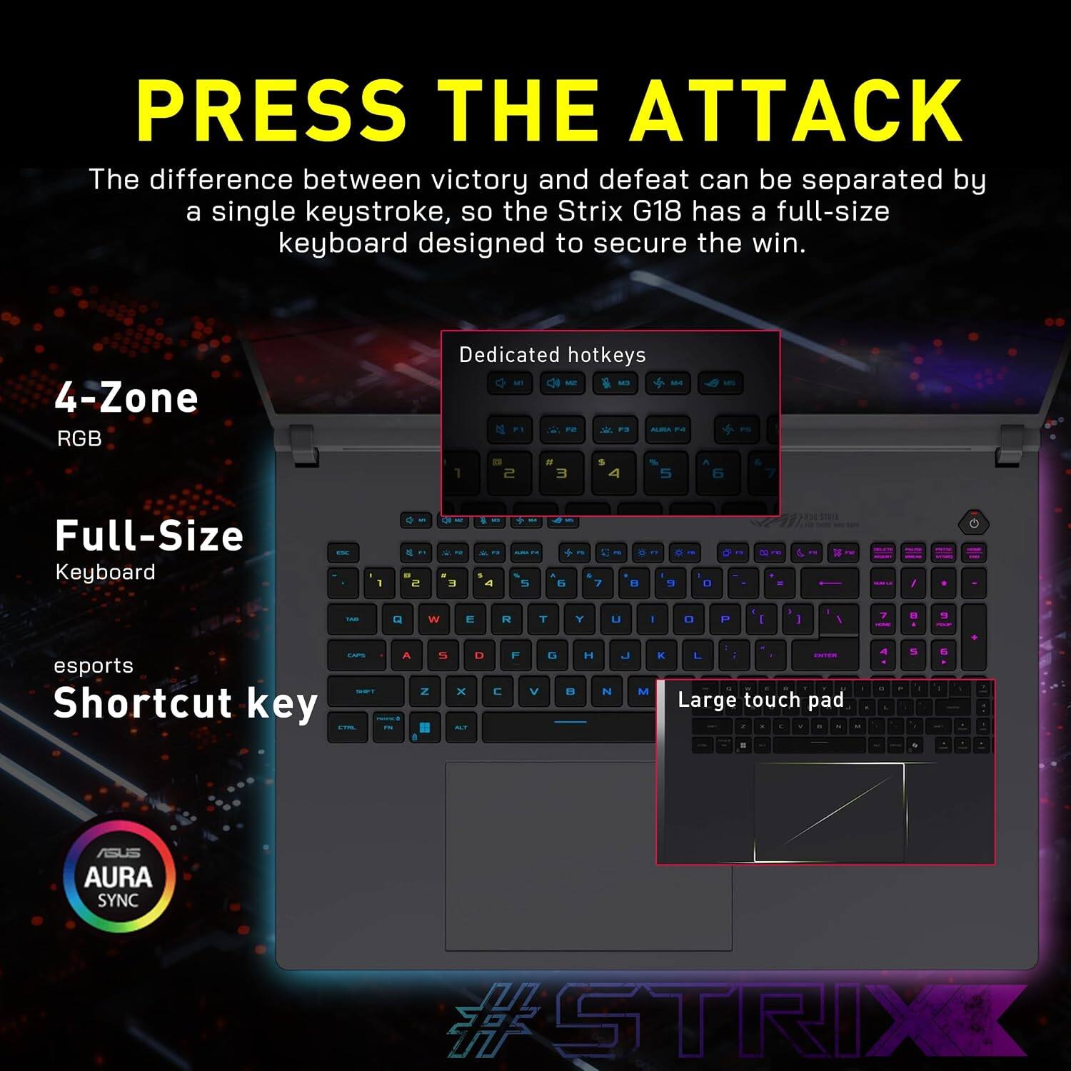 PRESS THE ATTACK

The difference between victory and defeat can be separated by a single keystroke, so the Strix G18 has a full-size keyboard designed to secure the win.

4-Zone RGB
Full-Size Keyboard
esports Shortcut key
Large touch pad

Dedicated hotkeys

ASUS AURA SYNC