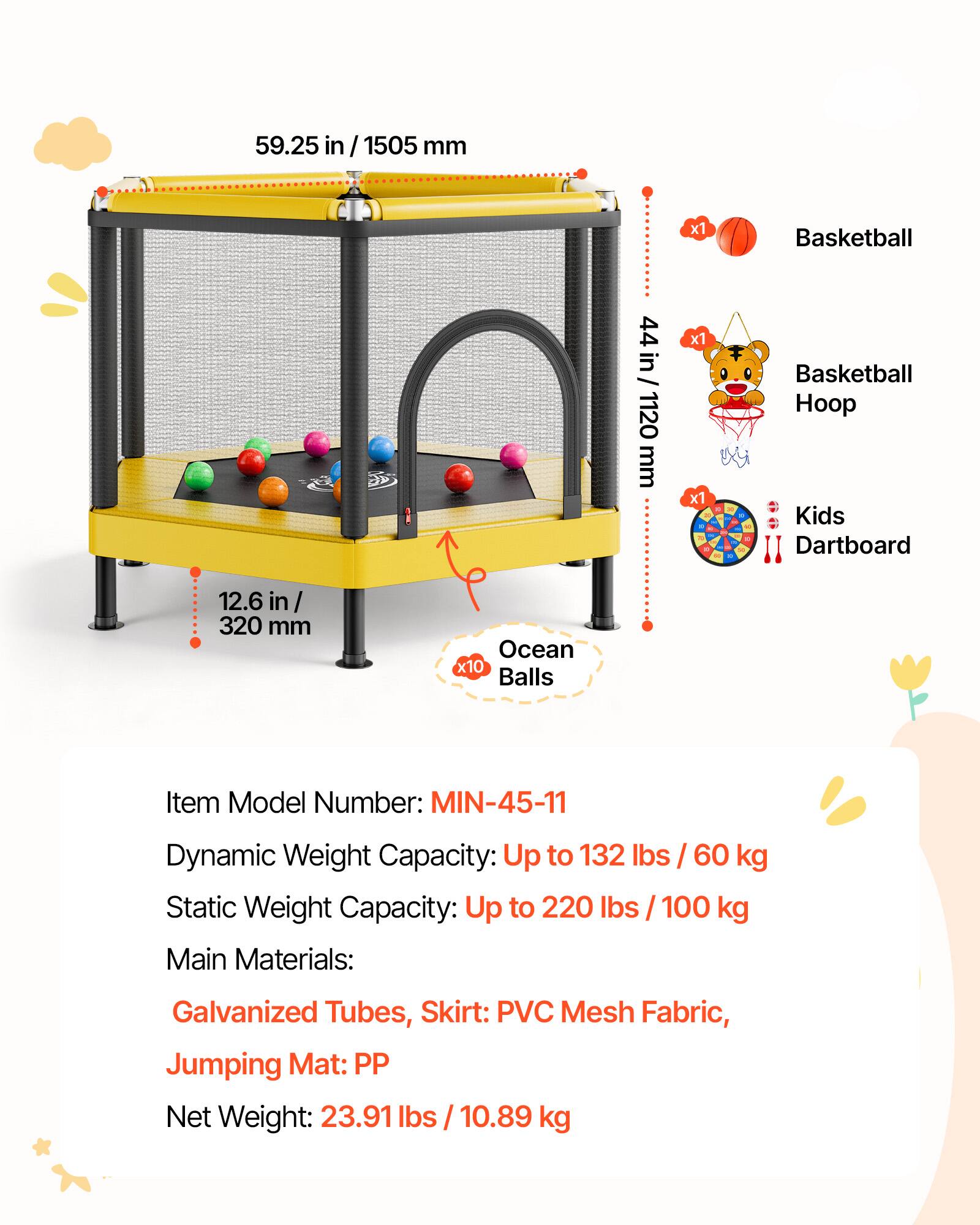 59.25 in / 1505 mm x1 Basketball  
44 in / 1120 mm x1 Basketball Hoop  
Kids Dartboard 12.6 in / 320 mm x10 Ocean Balls  

Item Model Number: MIN-45-11  

Dynamic Weight Capacity: Up to 132 lbs / 60 kg  
Static Weight Capacity: Up to 220 lbs / 100 kg  

Main Materials: Galvanized Tubes, Skirt: PVC Mesh Fabric, Jumping Mat: PP  

Net Weight: 23.91 lbs / 10.89 kg
