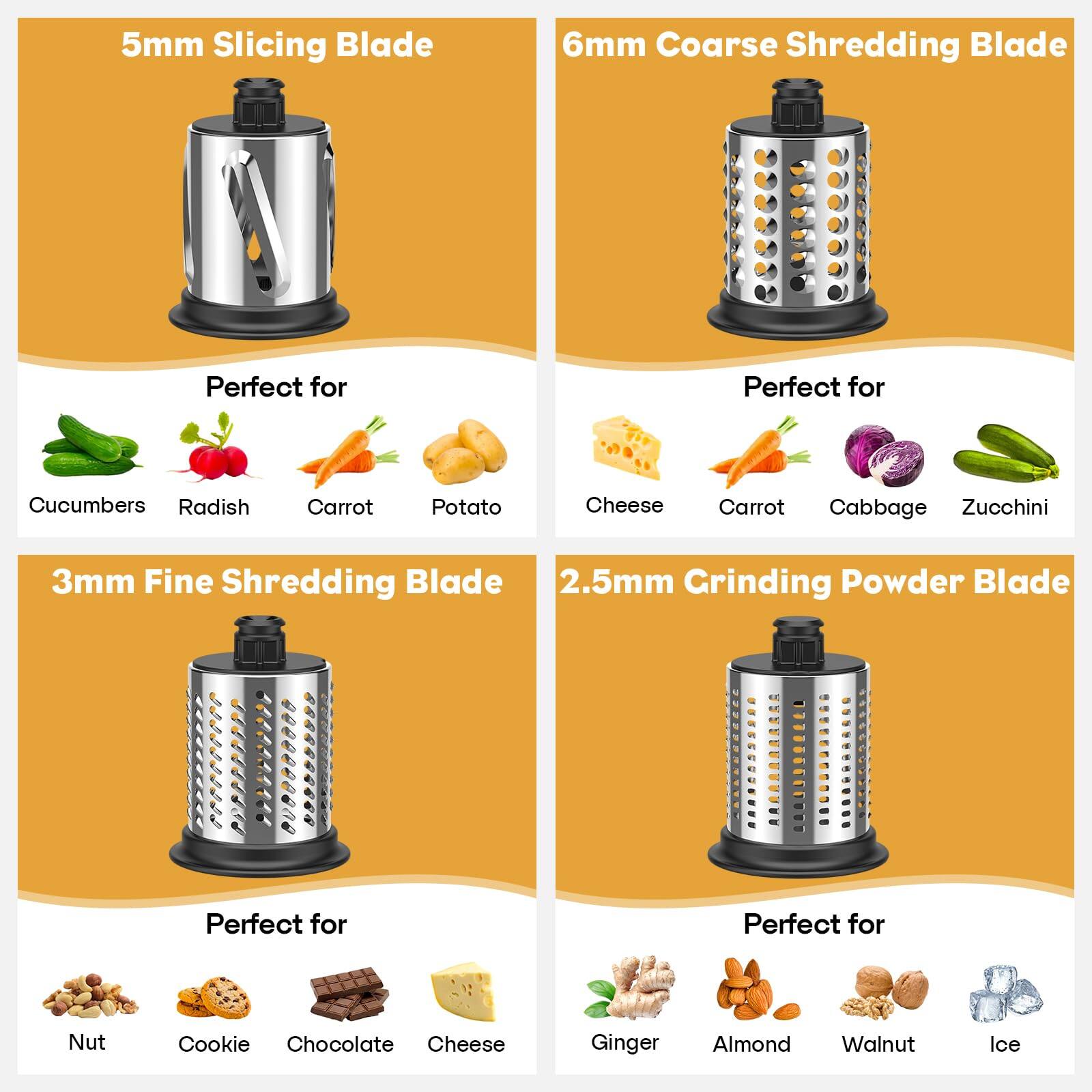 5mm Slicing Blade  
Perfect for Cucumbers, Radish, Carrot, Potato  

6mm Coarse Shredding Blade  
Perfect for Cheese, Carrot, Cabbage, Zucchini  

3mm Fine Shredding Blade  
Perfect for Nut, Cookie, Chocolate, Cheese  

2.5mm Grinding Powder Blade  
Perfect for Ginger, Almond, Walnut, Ice