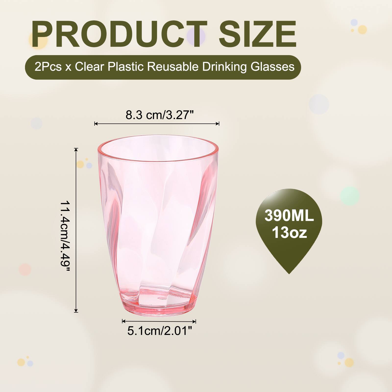 PRODUCT SIZE  
2Pcs x Clear Plastic Reusable Drinking Glasses  
8.3 cm/3.27"  
11.4 cm/4.49"  
390ML 13oz  
5.1 cm/2.01"