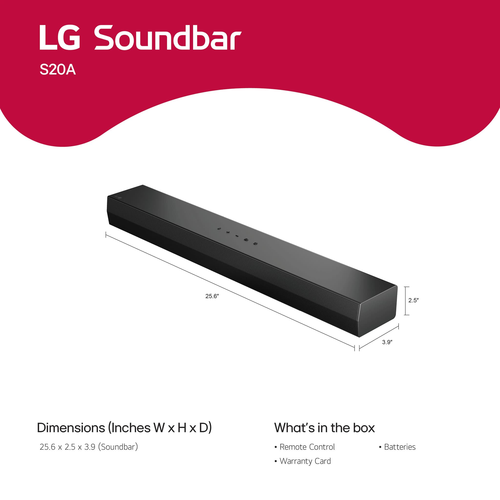 LG Soundbar
S20A
Dimensions (Inches W x H x D)
25.6 x 2.5 x 3.9 (Soundbar)
What's in the box
- Remote Control
- Batteries
- Warranty Card