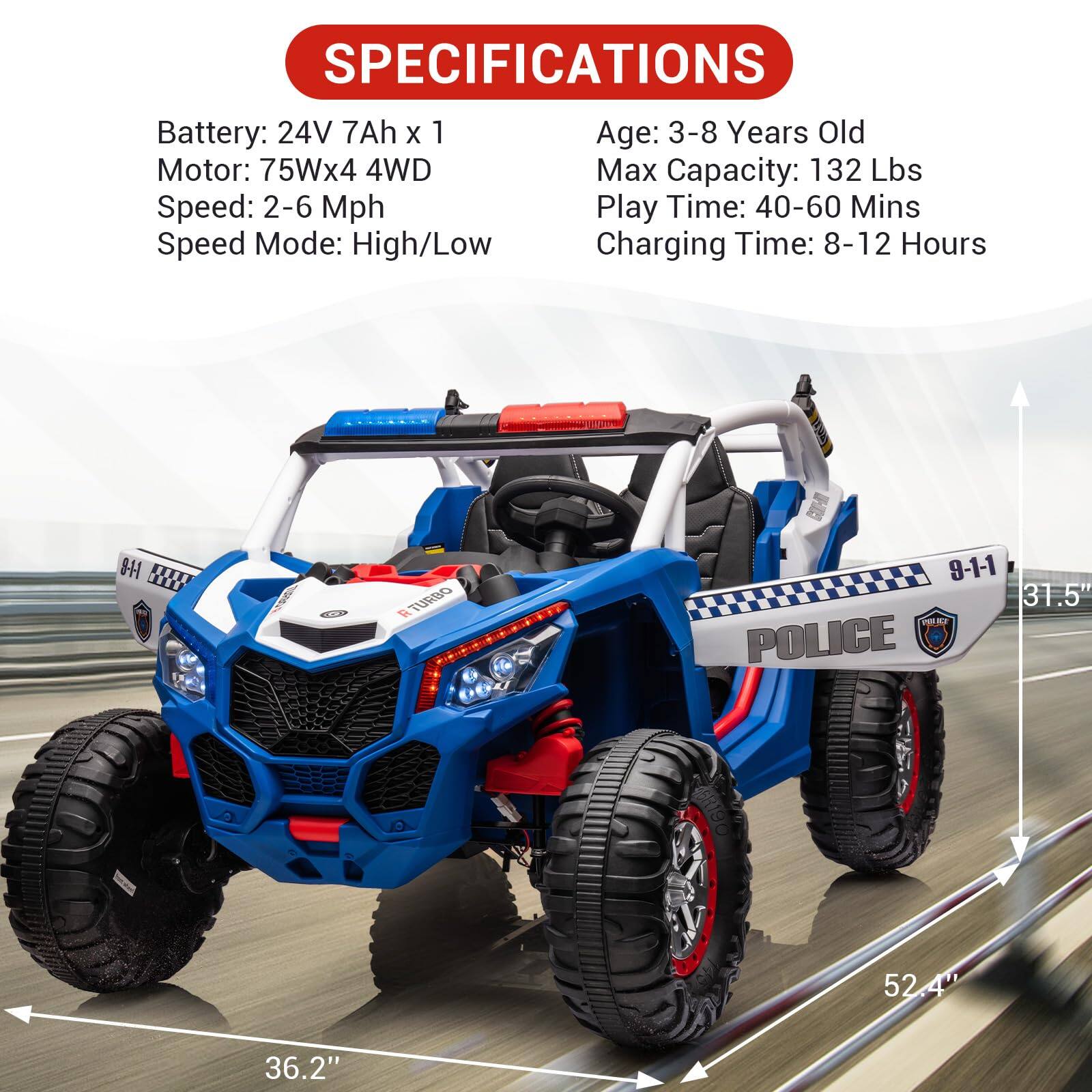 **SPECIFICATIONS**

- Battery: 24V 7Ah x 1
- Motor: 75Wx4 4WD
- Speed: 2-6 Mph
- Speed Mode: High/Low
- Age: 3-8 Years Old
- Max Capacity: 132 Lbs
- Play Time: 40-60 Mins
- Charging Time: 8-12 Hours

**Dimensions:**
- Length: 52.4"
- Width: 31.5"
- Height: 36.2"