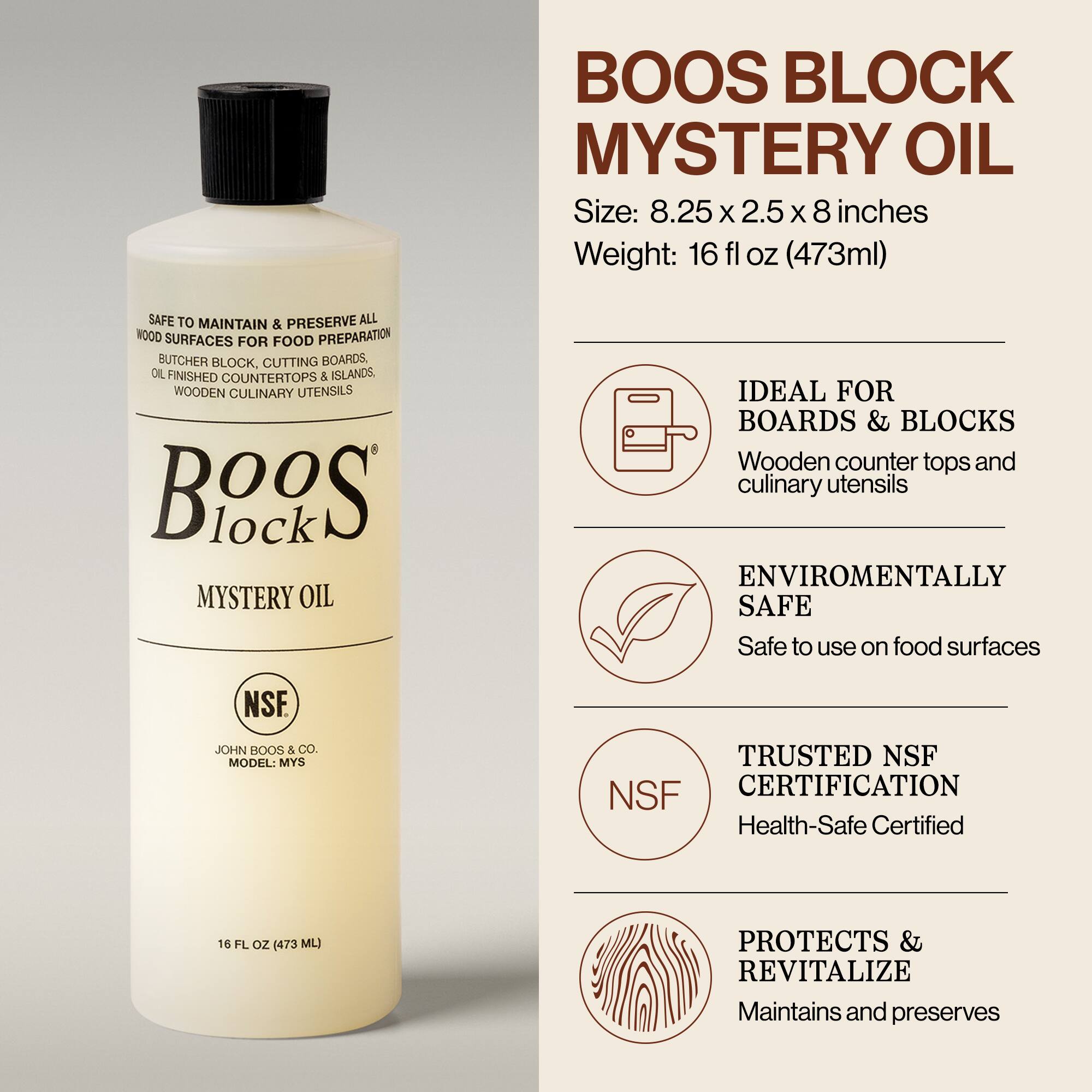 BOOS BLOCK MYSTERY OIL

Size: 8.25 x 2.5 x 8 inches  
Weight: 16 fl oz (473ml)

SAFE TO MAINTAIN & PRESERVE ALL WOOD SURFACES FOR FOOD PREPARATION  
BUTCHER BLOCK, CUTTING BOARDS, OIL-FINISHED COUNTERTOPS & ISLANDS, WOODEN CULINARY UTENSILS

BooS Block  
MYSTERY OIL

JOHN BOOS & CO.  
MODEL: MYS

16 FL OZ (473 ML)

IDEAL FOR  
BOARDS & BLOCKS  
Wooden counter tops and culinary utensils

ENVIRONMENTALLY SAFE  
Safe to use on food surfaces

TRUSTED NSF CERTIFICATION  
Health-Safe Certified

PROTECTS & REVITALIZE  
Maintains and preserves