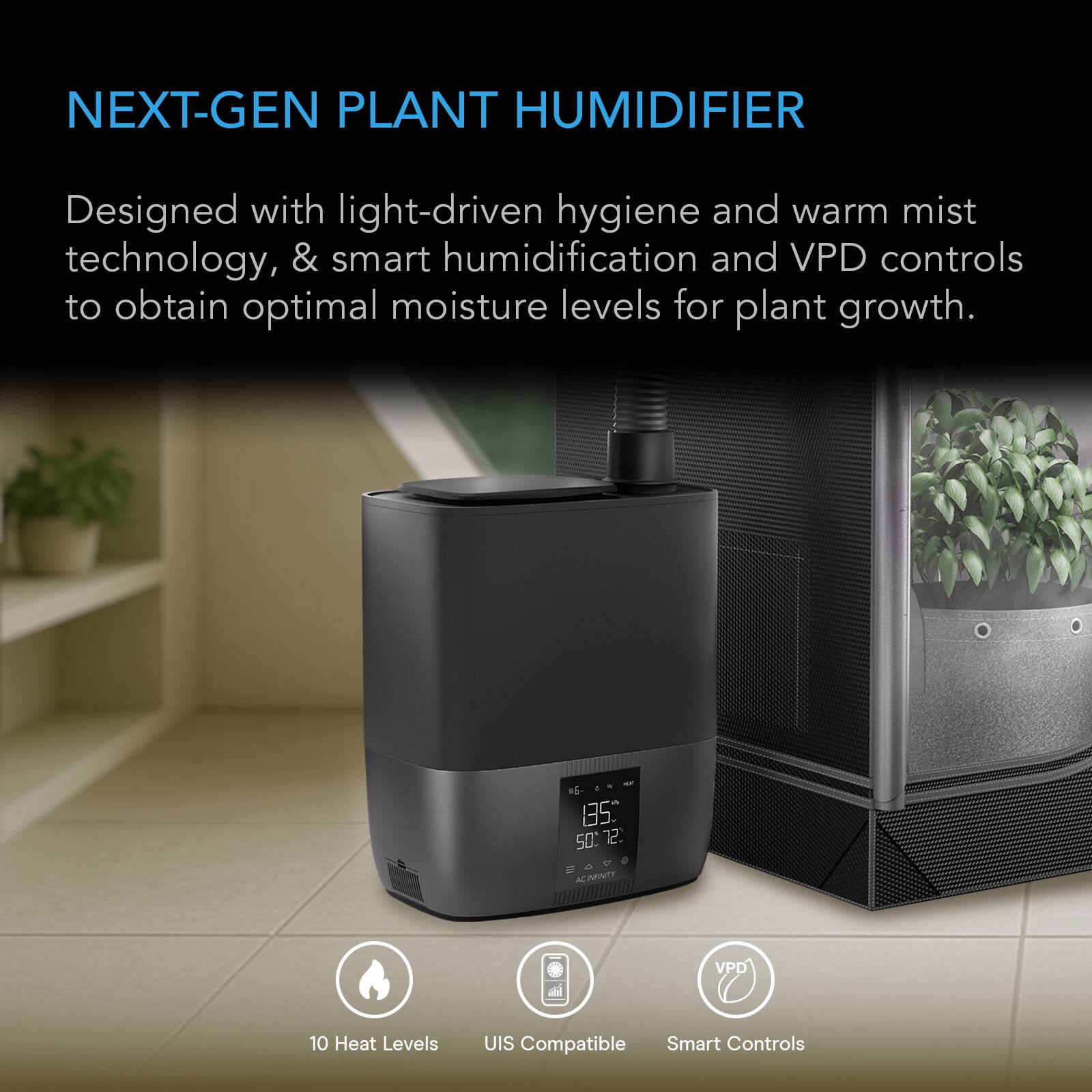 NEXT-GEN PLANT HUMIDIFIER

Designed with light-driven hygiene and warm mist technology, & smart humidification and VPD controls to obtain optimal moisture levels for plant growth.

10 Heat Levels
UIS Compatible Smart Controls