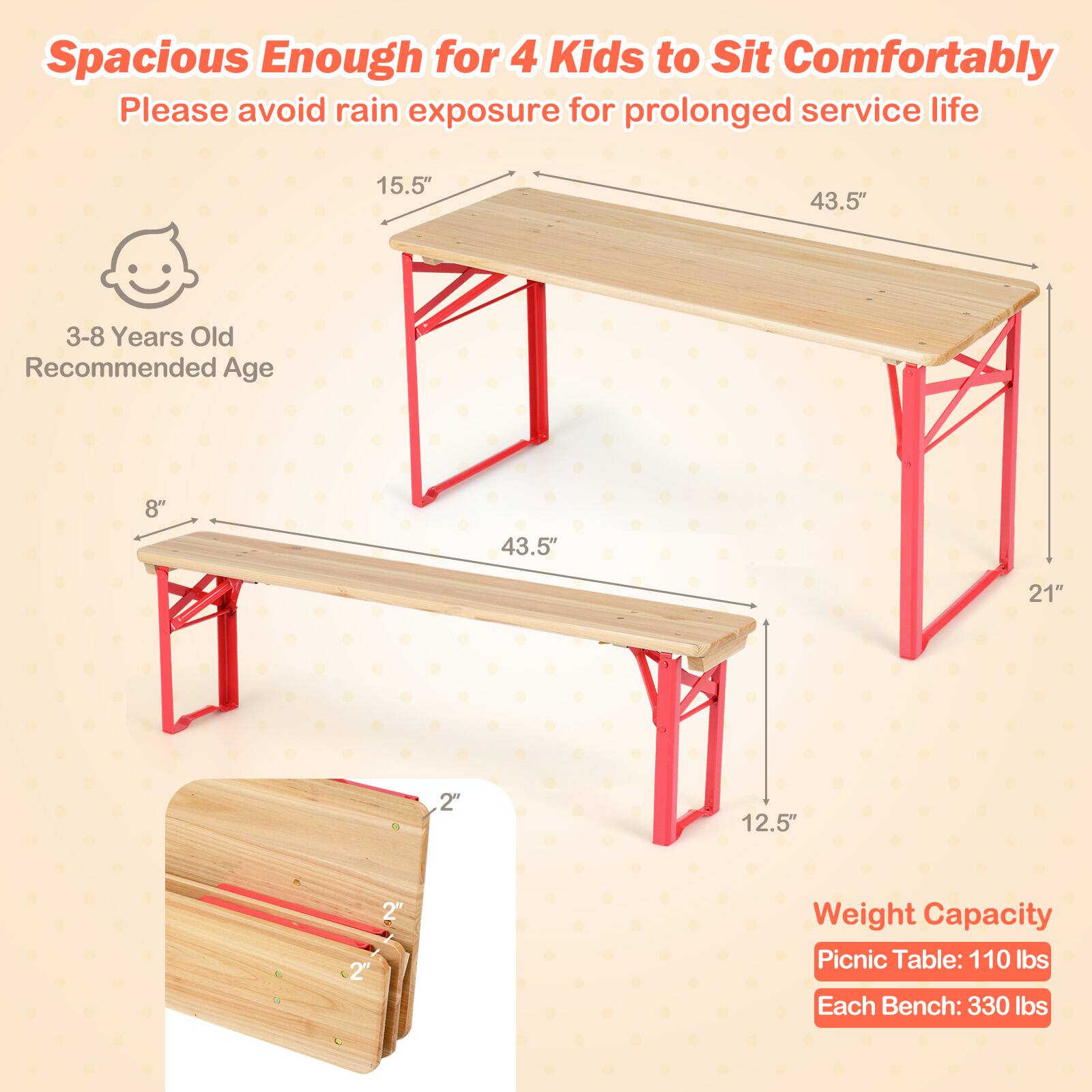 Spacious Enough for 4 Kids to Sit Comfortably  
Please avoid rain exposure for prolonged service life  

3-8 Years Old Recommended Age  

15.5"  
43.5"  
8"  
43.5"  
21"  
12.5"  

Weight Capacity  
Picnic Table: 110 lbs  
Each Bench: 330 lbs