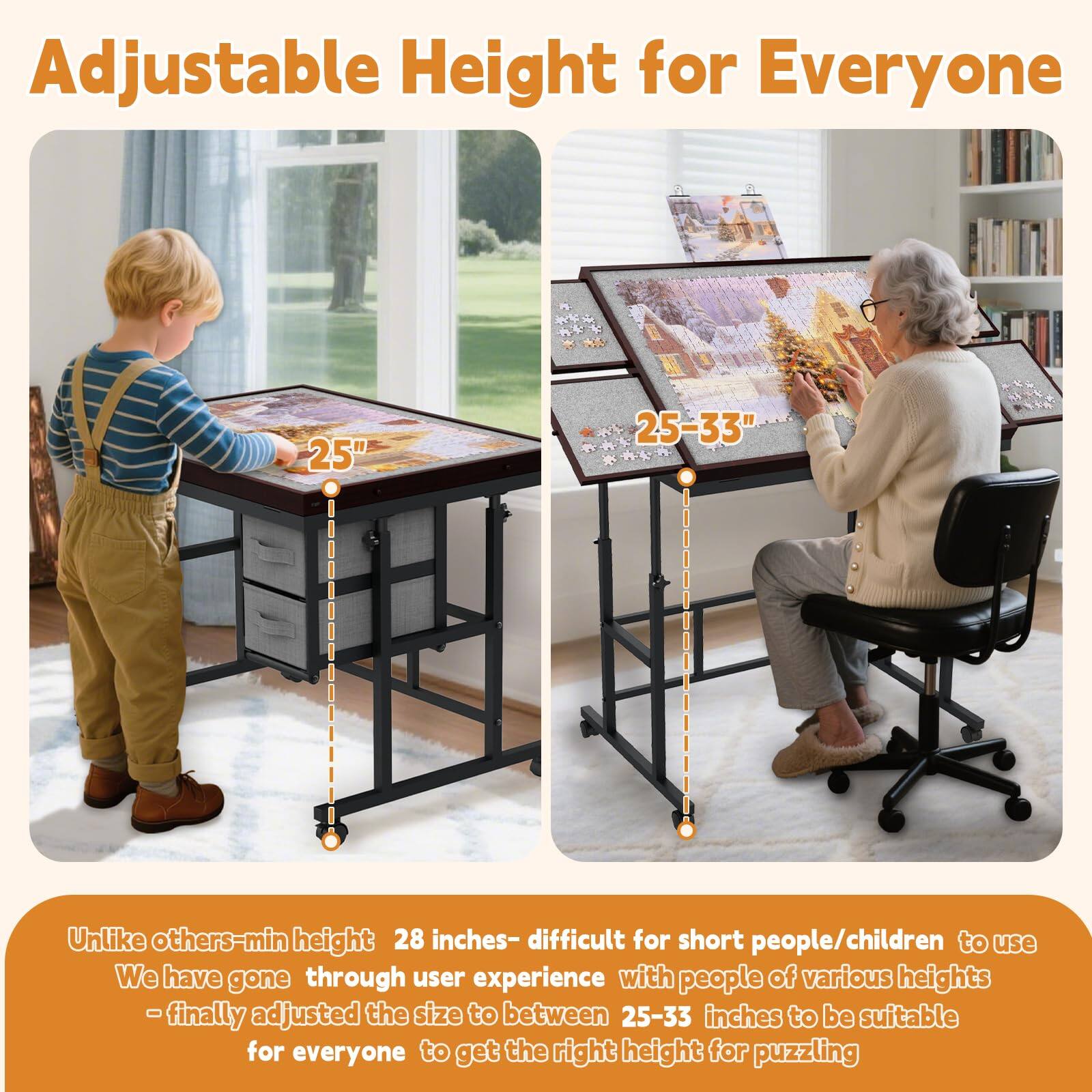 Adjustable Height for Everyone

Unlike others - min height 28 inches - difficult for short people/children to use

We have gone through user experience with people of various heights - finally adjusted the size to between 25-33 inches to be suitable for everyone to get the right height for puzzling

25"

25-33"