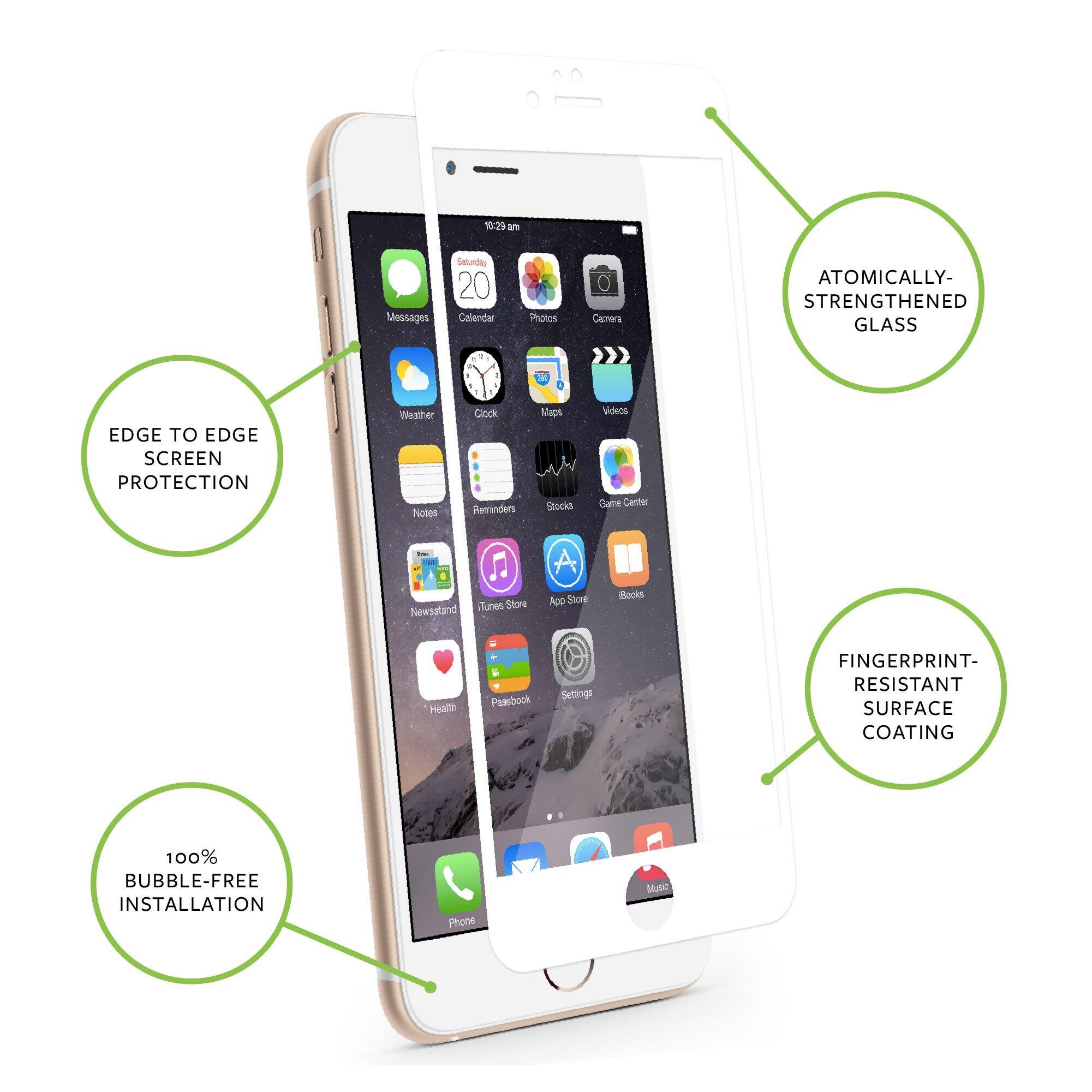 10:29 am Messages Saturday 20 Calendar Photos Camera

ATOMICALLY-STRENGTHENED GLASS

EDGE TO EDGE SCREEN PROTECTION

Weather Notes Clock Reminders Maps

Videos Game Center iTunes Store

Newsstand App Store iBooks

Health Passbook Settings

FINGERPRINT-RESISTANT SURFACE COATING

100% BUBBLE-FREE INSTALLATION

Phone Matic