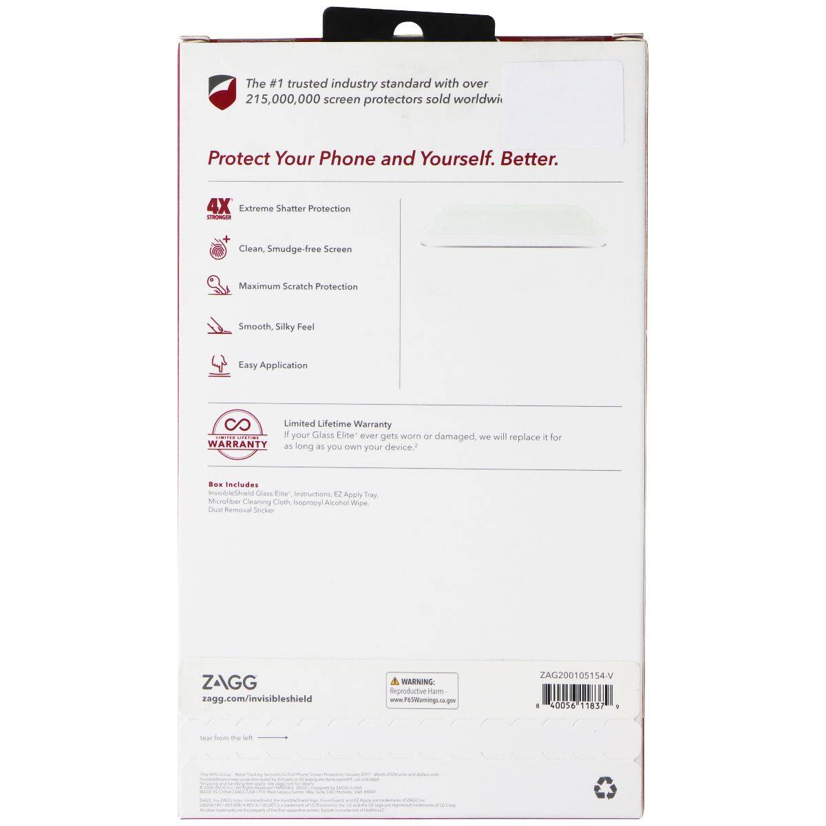 The #1 trusted industry standard with over 215,000,000 screen protectors sold worldwide. Protect Your Phone and Yourself. Better.

4X Extreme Shatter Protection
Clean, Smudge-free Screen
Maximum Scratch Protection
Smooth, Silky Feel
Easy Application

Limited Lifetime Warranty
If your Glass Elite™ ever gets worn or damaged, we will replace it for you as long as you own your device.

Box Includes:
InvisibleShield Glass Elite™, Instructions, EZ Apply Tray, Dust Removal Sticker, Isopropyl Alcohol Wipe

ZAGG
zagg.com/invisibleshield

WARNING: Reproductive Harm
www.P62stamping.com

ZAG200105154-V
40056 11837