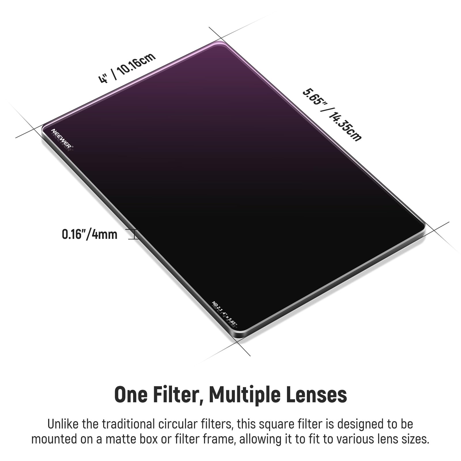 NEEWER 10.16cm 4" 5.65" / 14.35cm 0.16"/4mm 0.16" NO2 ND One Filter, Multiple Lenses

Unlike the traditional circular filters, this square filter is designed to be mounted on a matte box or filter frame, allowing it to fit to various lens sizes.