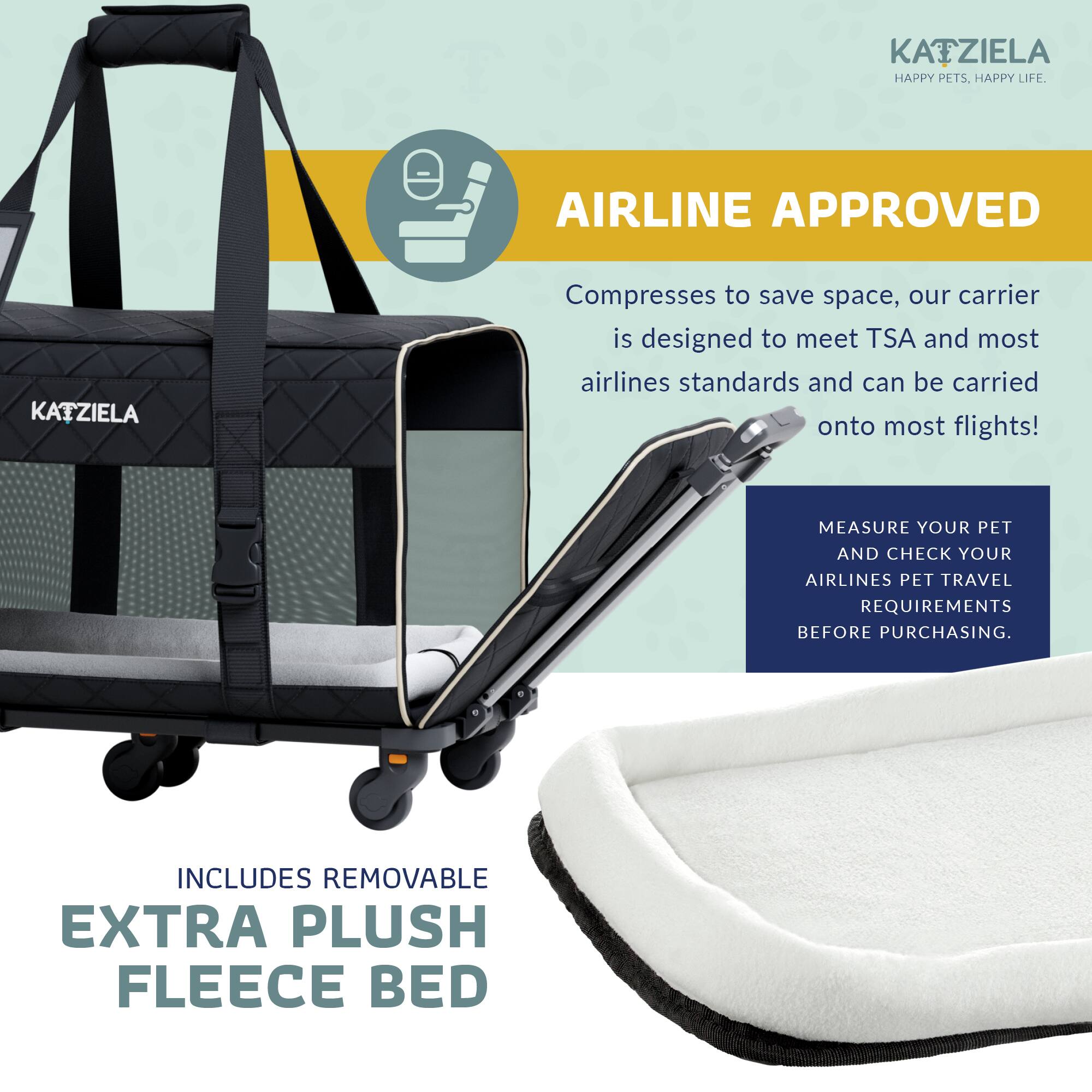 KAZIELA - HAPPY PETS. HAPPY LIFE.

AIRLINE APPROVED

Compresses to save space, our carrier is designed to meet TSA and most airlines standards and can be carried onto most flights!

MEASURE YOUR PET AND CHECK YOUR AIRLINES PET TRAVEL REQUIREMENTS BEFORE PURCHASING.

INCLUDES REMOVABLE EXTRA PLUSH FLEECE BED