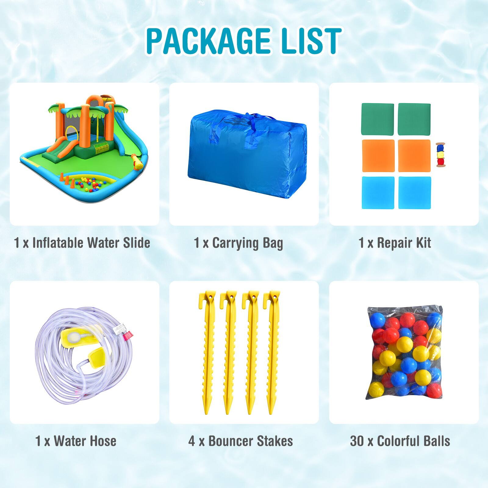 PACKAGE LIST

1 x Inflatable Water Slide  
1 x Carrying Bag  
1 x Repair Kit  
1 x Water Hose  
4 x Bouncer Stakes  
30 x Colorful Balls