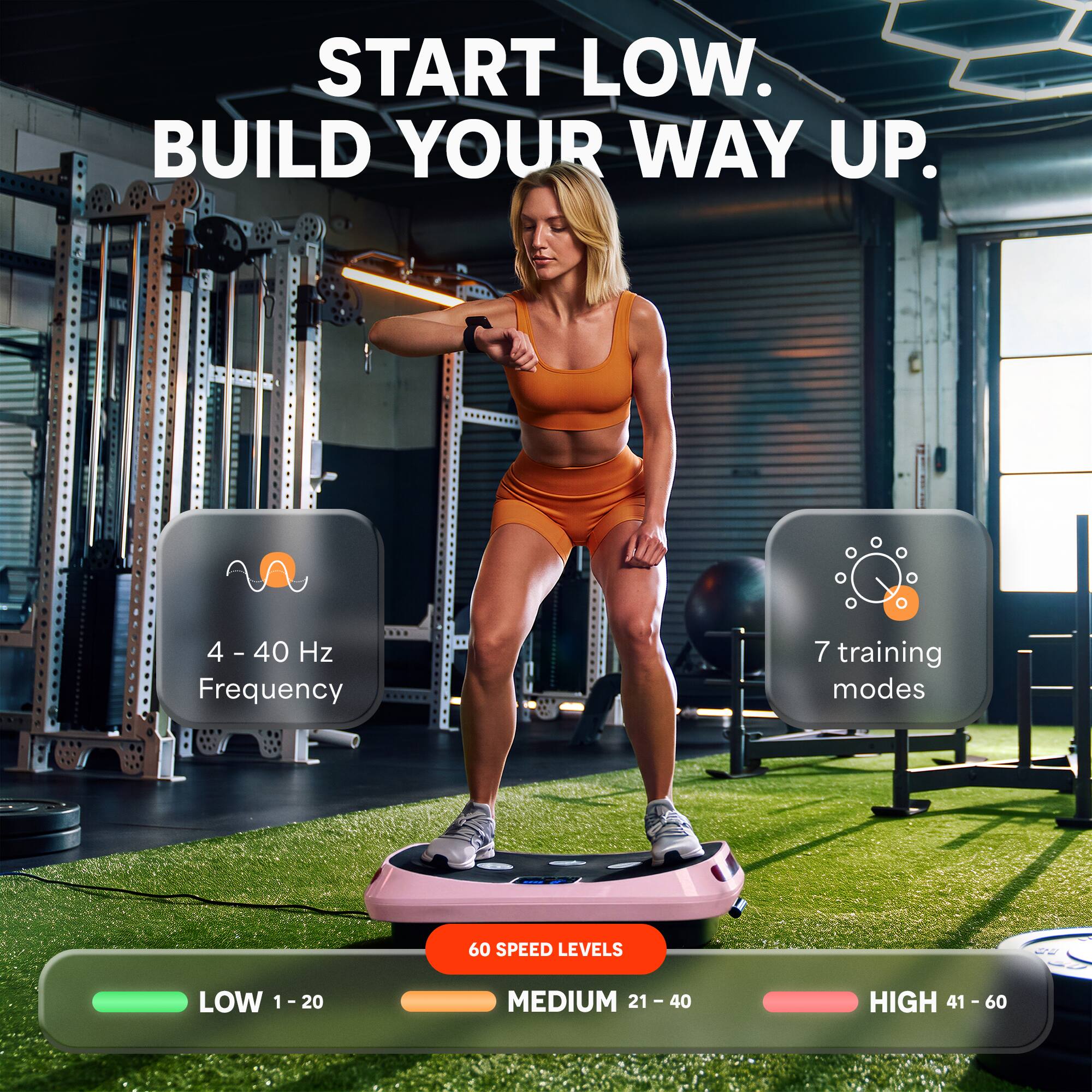 START LOW. BUILD YOUR WAY UP.

4-40 Hz Frequency
7 training modes
60 SPEED LEVELS

LOW 1-20
MEDIUM 21 - 40
HIGH 41 - 60