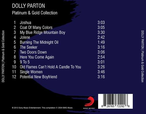 DOLLY PARTON Platinum & Gold Collection

1. Joshua
2. Coat Of Many Colors
3. My Blue Ridge Mountain Boy
4. Jolene
5. Burning The Midnight Oil
6. The Seeker
7. Two Doors Down
8. Here You Come Again
9. 9 To 5
10. Old Flames Can't Hold A Candle To You
11. Single Women
12. Potential New Boyfriend

3:03 3:05 3:30 2:42 1:49 3:16 3:06 2:54 3:01 3:26 3:46 3:16

DOLLY PARTON Platinum & Gold Collection
2013 Sony Music Entertainment. This compilation © 2004 BMG Music.
SONY MUSIC
8 28765 72292 6
