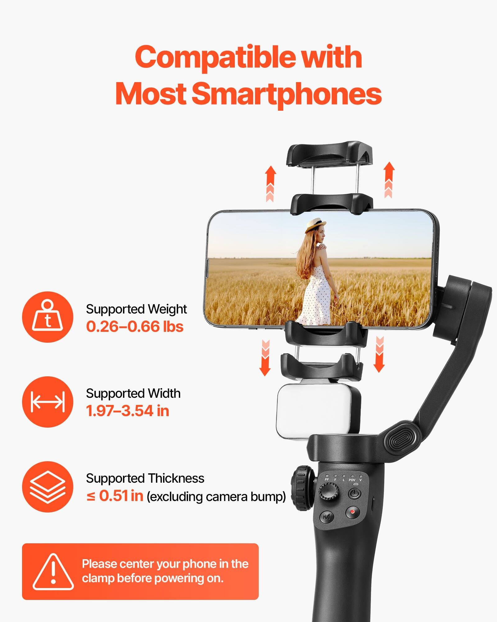 Compatible with Most Smartphones

- Supported Weight: 0.26–0.66 lbs
- Supported Width: 1.97–3.54 in
- Supported Thickness: ≤ 0.51 in (excluding camera bump)

Please center your phone in the clamp before powering on.