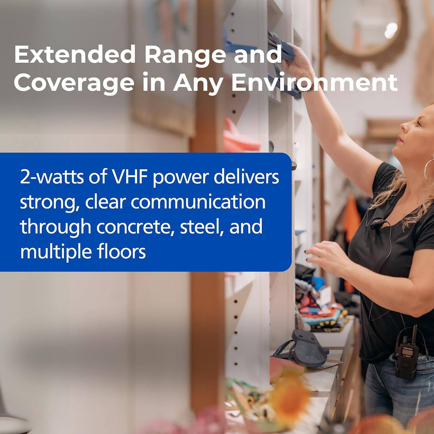 Extended Range and Coverage in Any Environment

2-watts of VHF power delivers strong, clear communication through concrete, steel, and multiple floors