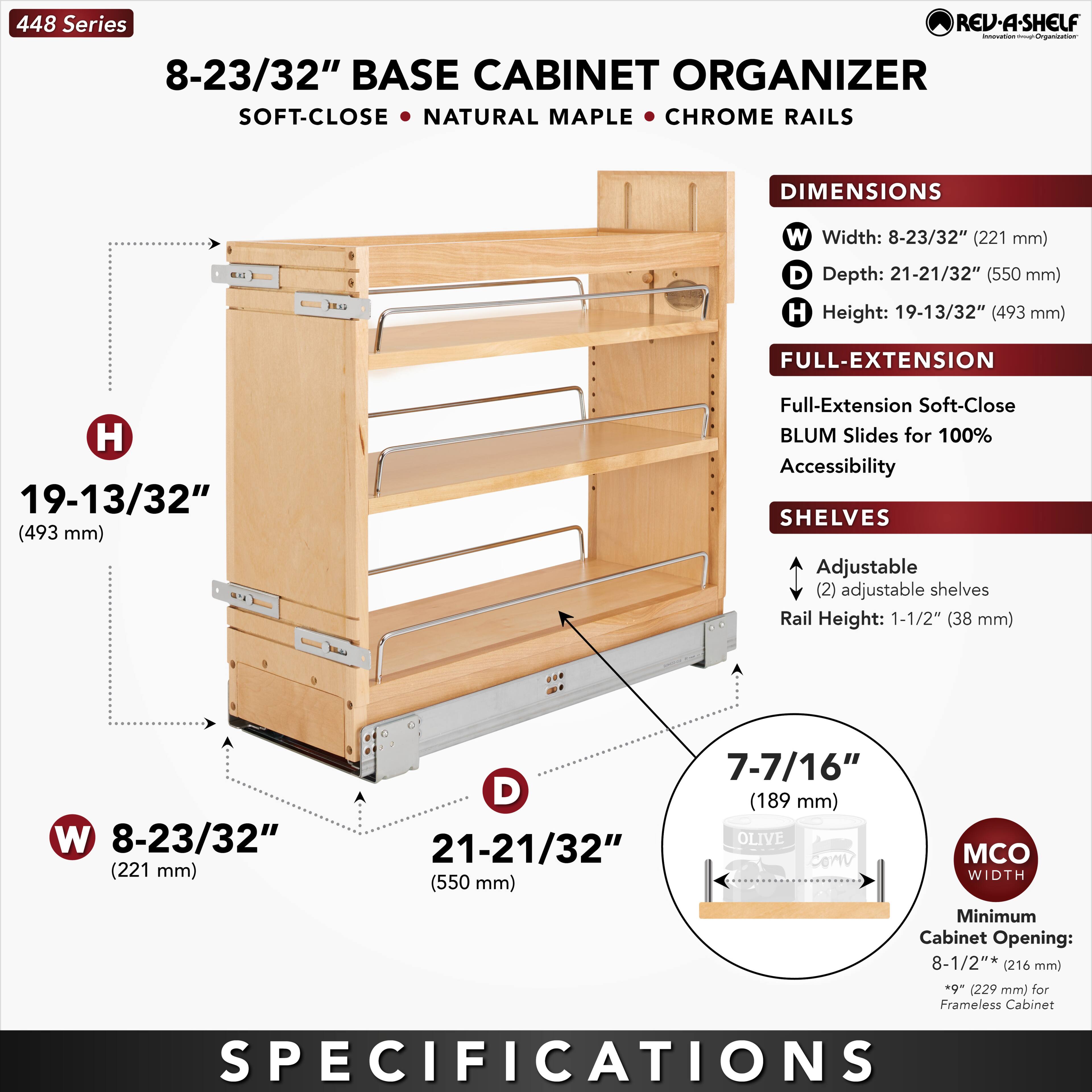 448 Series  
8-23/32" BASE CABINET ORGANIZER  
SOFT-CLOSE • NATURAL MAPLE • CHROME RAILS  

DIMENSIONS  
W Width: 8-23/32" (221 mm)  
D Depth: 21-21/32" (550 mm)  
H Height: 19-13/32" (493 mm)  

FULL-EXTENSION  
Full-Extension Soft-Close BLUM Slides for 100% Accessibility  

SHELVES  
Adjustable (2) adjustable shelves  
Rail Height: 1-1/2" (38 mm)  

MCO WIDTH  
Minimum Cabinet Opening: 8-1/2" (216 mm) *9" (229 mm) for Frameless Cabinet  

SPECIFICATIONS