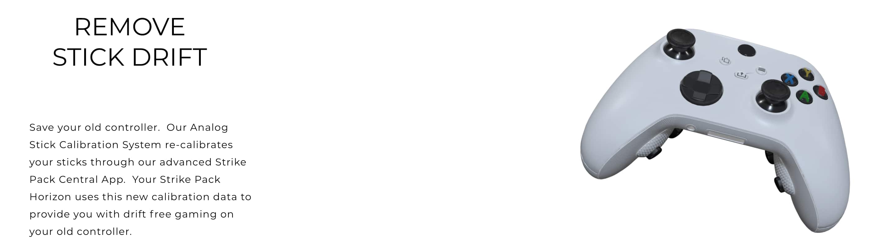 Remove Stick Drift. Save your old controller. Our Analog Stick Calibration System re-calibrates your sticks through our advanced Strike Pack Central App. Your Strike Pack Horizon uses this new calibration data to provide you with drift-free gaming on your old controller.