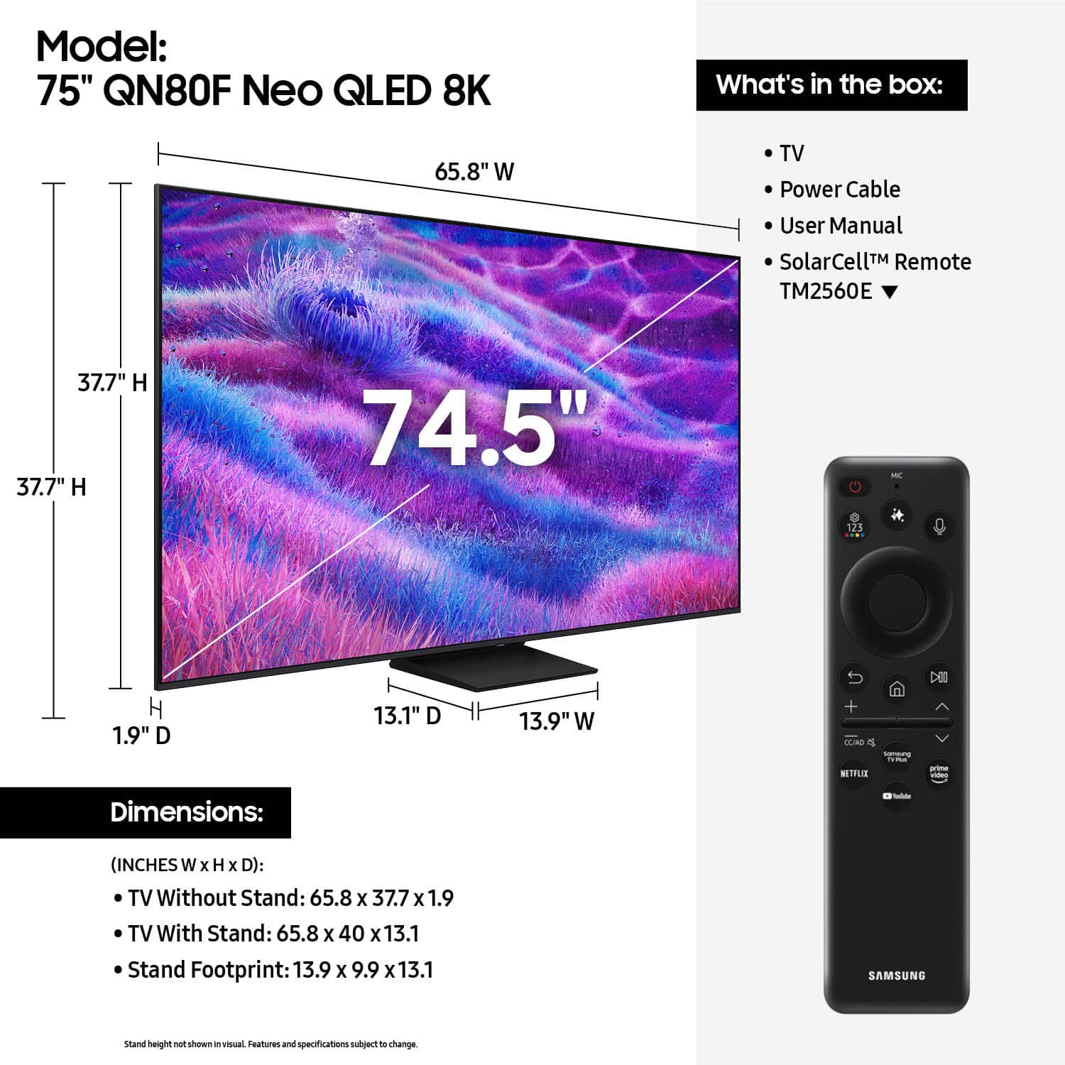 Model: 75" QN80F Neo QLED 8K
What's in the box: 65.8" W TV, Power Cable, User Manual, SolarCell Remote (TM2560E), 37.7" H x 37.7" W x 74.5" - 125 H x 1.9" D x 13.1" D x 13.9" W + TLA o NETFLIX - Dimensions:
- (INCHES W x H x D): TV Without Stand: 65.8 x 37.7 x 1.9
TV With Stand: 65.8 x 40 x 13.1
Stand Footprint: 13.9 x 9.9 x 13.1
SAMSUNG stand height P shown in visual.
Features and specifications subject to change.