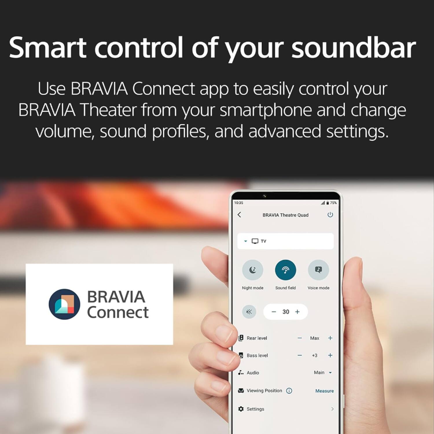 Smart control of your soundbar

Use BRAVIA Connect app to easily control your BRAVIA Theater from your smartphone and change volume, sound profiles, and advanced settings.

10:35 75% BRAVIA Theatre Quad TV BRAVIA Connect

Night mode
Sound field
Voice mode

-30 + 

Rear level
Max +

Bass level
+3 +

Audio
Main

Viewing Position
Measure

Settings