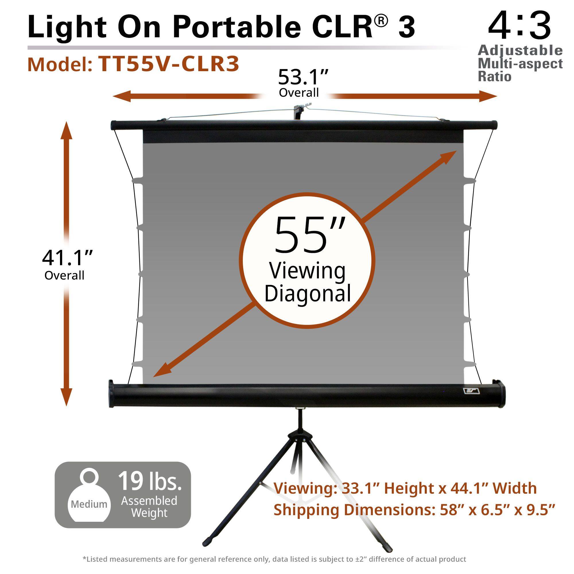 Light On Portable CLR® 3  
Model: TT55V-CLR3  

53.1" Overall  
41.1" Overall  
55" Viewing Diagonal  

4:3 Adjustable Multi-aspect Ratio  

19 lbs. Medium Assembled Weight  

Viewing: 33.1" Height x 44.1" Width  
Shipping Dimensions: 58" x 6.5" x 9.5"  

*Listed measurements are for general reference only, data listed is subject to ±2" difference of actual product