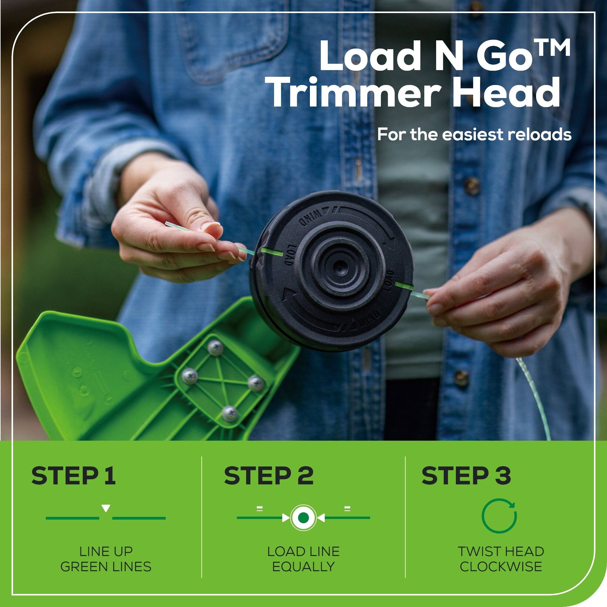 Load N Go™ Trimmer Head  
For the easiest reloads  

STEP 1  
LINE UP GREEN LINES  

STEP 2  
LOAD LINE EQUALLY  

STEP 3  
TWIST HEAD CLOCKWISE