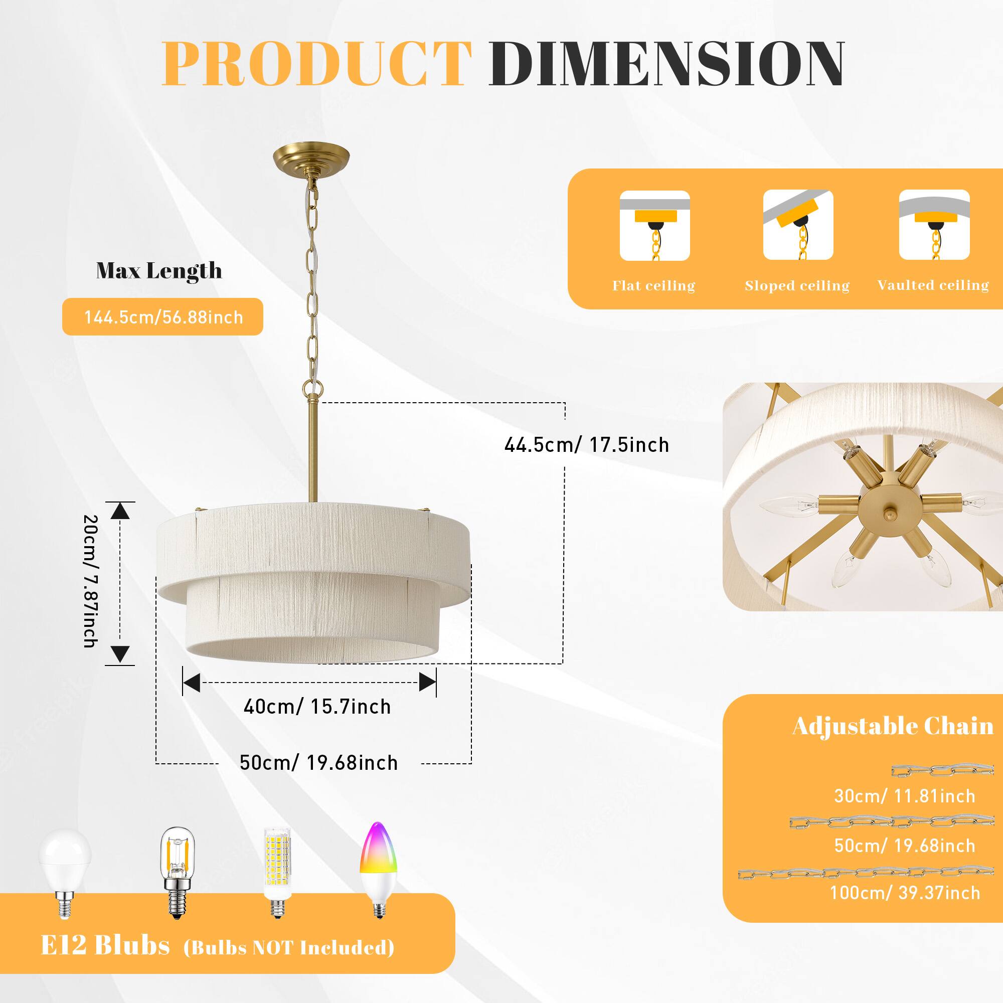 PRODUCT DIMENSION

Max Length: 144.5cm / 56.88inch

Flat ceiling: 44.5cm / 17.5inch  
Sloped ceiling: 20cm / 7.87inch  
Vaulted ceiling: 40cm / 15.7inch  
Tree pick: 50cm / 19.68inch  

Adjustable Chain:  
30cm / 11.81inch  
50cm / 19.68inch  
100cm / 39.37inch  

E12 Blubs (Bulbs NOT Included)