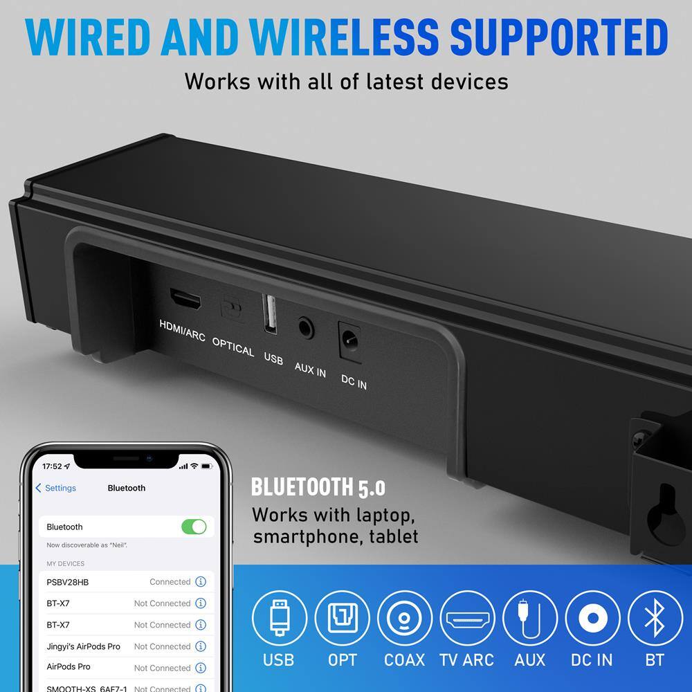 WIRELESS AND WIRED SUPPORTED  
Works with all of latest devices  

HDMI/ARC OPTICAL USB AUX IN DC IN  

BLUETOOTH 5.0  
Works with laptop, smartphone, tablet  

Settings  
Bluetooth  
Now discoverable as "Ned"  

MY DEVICES  
PSBV28H8  
BT-X7  
BT-X7  
Jingyi's AirPods Pro  
AirPods Pro  
SMOOTH-XS 6AEF-1  

BLUETOOTH  
Works with laptop, smartphone, tablet  

USB OPT COAX TV ARC AUX DC IN BT  

BT-X7  
Not Connected  
BT-X7  
Not Connected  
Jingyi's AirPods Pro  
Not Connected  
AirPods Pro  
Not Connected  
SMOOTH-XS 6AEF-1  
Not Connected  

17:52