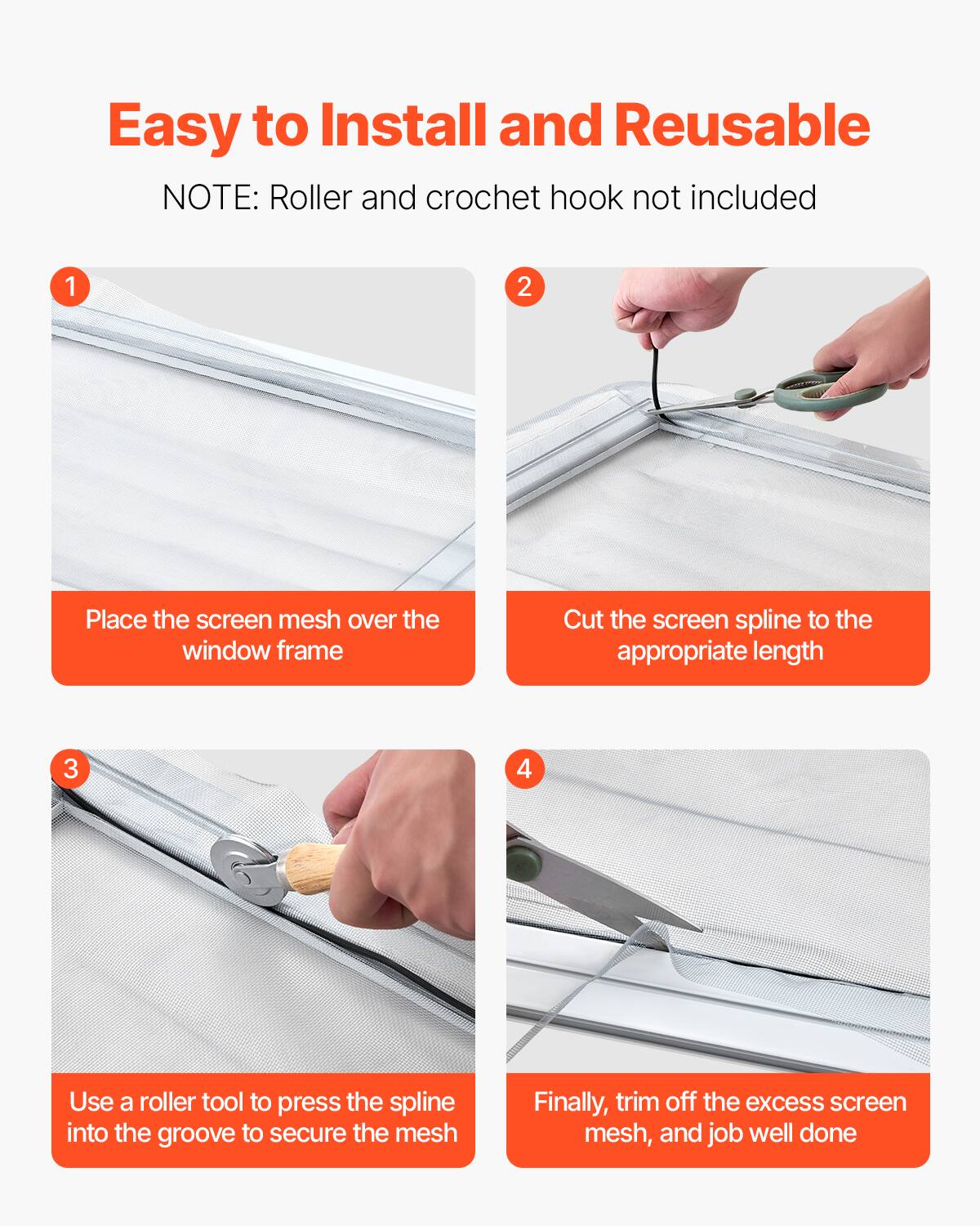 Easy to Install and Reusable

NOTE: Roller and crochet hook not included

1. Place the screen mesh over the window frame
2. Cut the screen spline to the appropriate length
3. Use a roller tool to press the spline into the groove to secure the mesh
4. Finally, trim off the excess screen mesh, and job well done