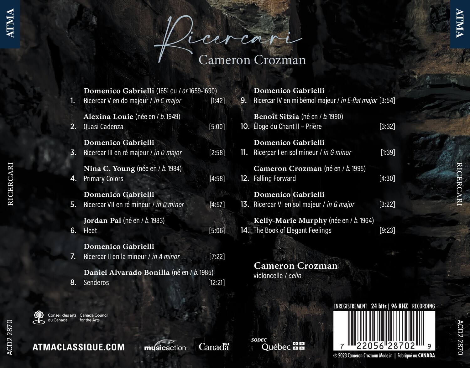 **Ricercari**  
Cameron Crozman

**Domenico Gabrielli (1651 ou 1659-1690)**  
1. Ricercar V en do majeur / in C major [1:42]  
2. Quasi Cadenza  
3. Ricercar III en r majeur / in D major [2:58]  
4. Primary Colors  
5. Ricercar VII en r mineur / in D minor [4:57]  
6. Fleet [4:58]  
7. Ricercar II en la mineur / in A minor [7:22]  
8. Senderos [12:21]  
9. Ricercar IV en mi bémol majeur / in E-flat major [3:54]  
10. Éloge du Chant II - Prière [3:32]  
11. Ricercar I en sol mineur / in G minor [1:39]  
12. Falling Forward [4:30]  
13. Ricercar VI en sol majeur / in G major [3: