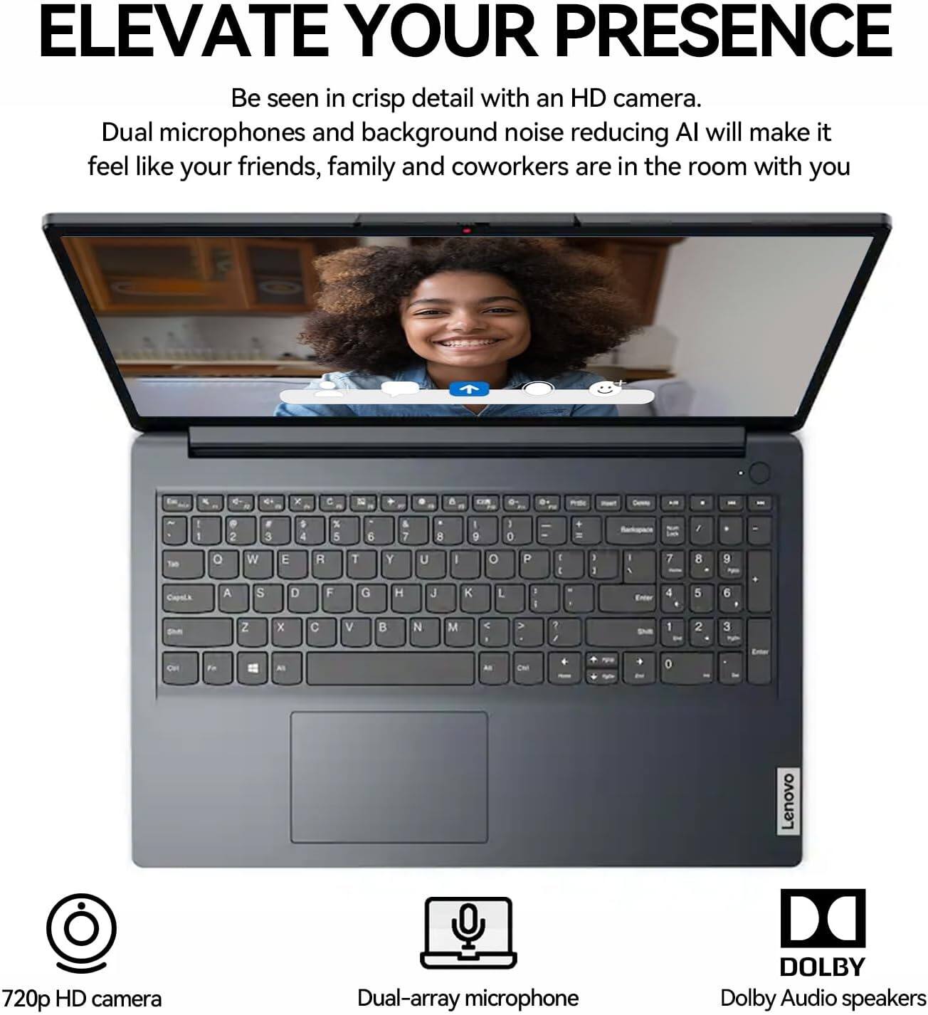 ELEVATE YOUR PRESENCE

Be seen in crisp detail with an HD camera. Dual microphones and background noise reducing AI will make it feel like your friends, family and coworkers are in the room with you.

720p HD camera  
Dual-array microphone  
Dolby Audio speakers