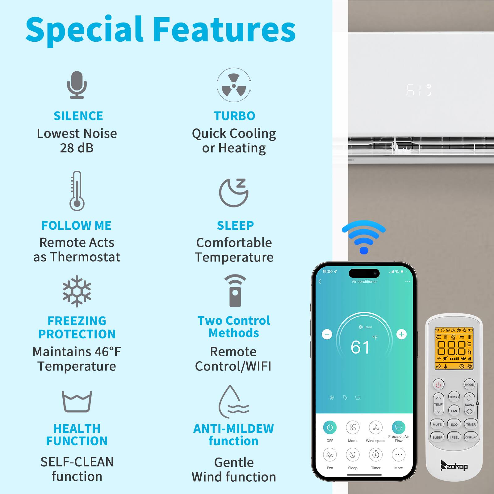 Special Features

- SILENCE
  - Lowest Noise 28 dB

- TURBO
  - Quick Cooling or Heating

- FOLLOW ME
  - Remote Acts as Thermostat

- SLEEP
  - Comfortable Temperature

- FREEZING PROTECTION
  - Maintains 46°F Temperature

- Two Control Methods
  - Remote Control/WIFI

- HEALTH FUNCTION
  - SELF-CLEAN function

- ANTI-MILDEW function
  - Gentle Wind function