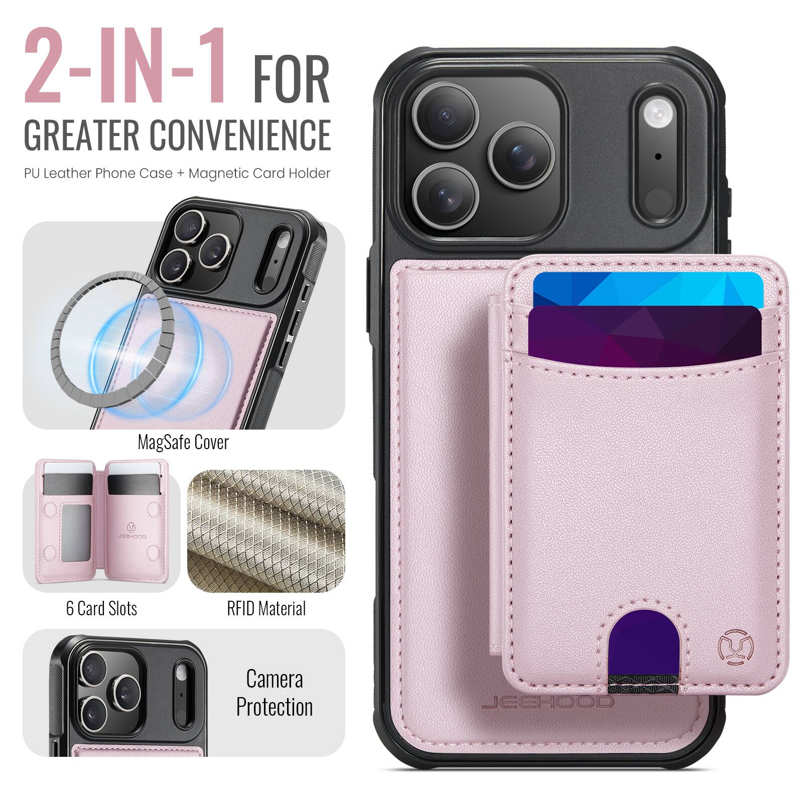 2-IN-1 FOR GREATER CONVENIENCE  
PU Leather Phone Case + Magnetic Card Holder  
MagSafe Cover  
6 Card Slots  
RFID Material  
Camera Protection  
JEEHOOD