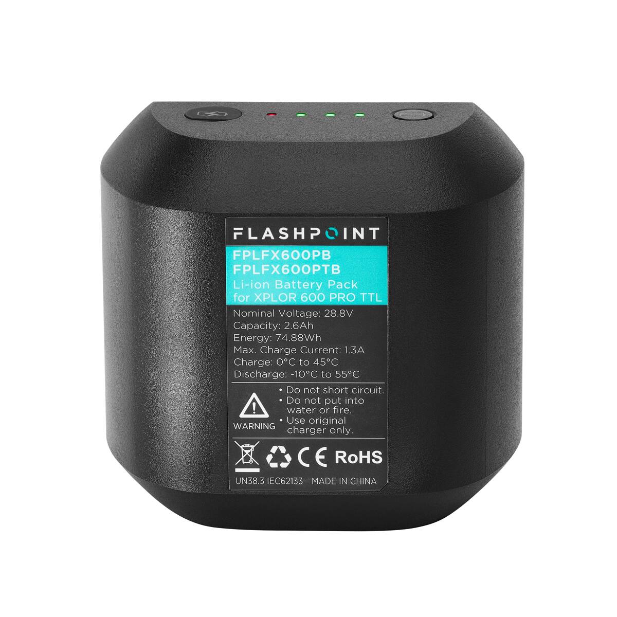 FLASHPOINT  
FPLFX600PB  
FPLFX600PTB  
Li-ion Battery Pack for XPLOR 600 PRO TTL  

Nominal Voltage: 28.8V  
Capacity: 2.6Ah  
Energy: 74.88Wh  
Max. Charge Current: 1.3A  
Charge: 0°C to 45°C  
Discharge: -10°C to 55°C  

Do not short circuit.  
Do not put into water or fire.  
Use original charger only.  

WARNING  

C E  
RoHS  
UN38.3  
IEC62133  

MADE IN CHINA