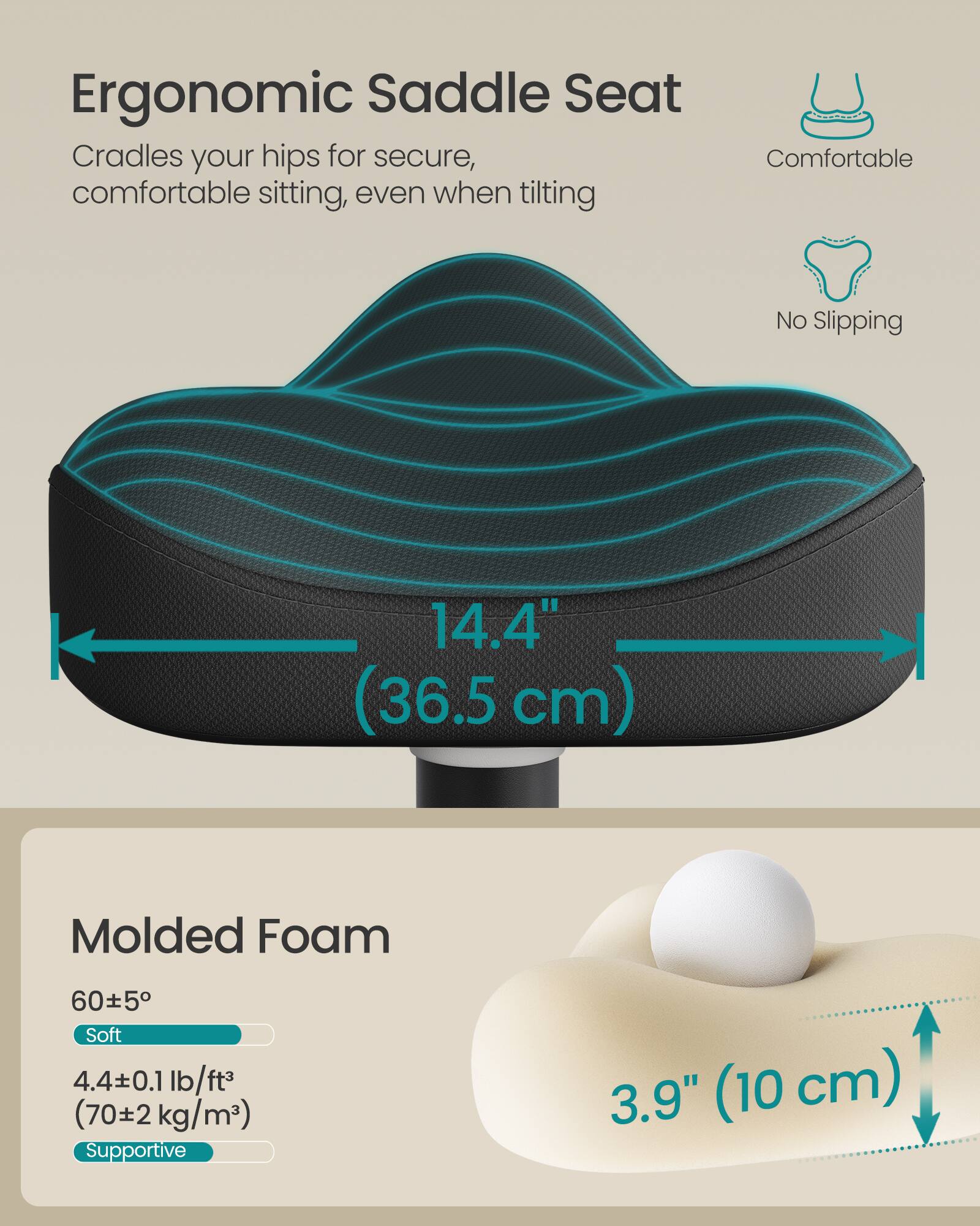 Ergonomic Saddle Seat  
Cradles your hips for secure, comfortable sitting, even when tilting  

Comfortable  
No Slipping  

14.4" (36.5 cm)  

Molded Foam  
60±5° Soft  
4.4±0.1 lb/ft³ (70±2 kg/m³)  
Supportive  

3.9" (10 cm)