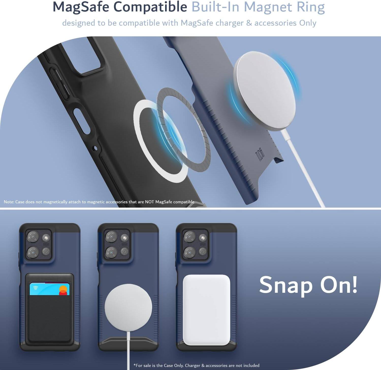 MagSafe Compatible Built-In Magnet Ring  
designed to be compatible with MagSafe charger & accessories Only  

Note: Case does not magnetically attach to magnetic accessories that are NOT MagSafe compatible  

Snap On!  

*For sale is the Case Only. Charger & accessories are not included