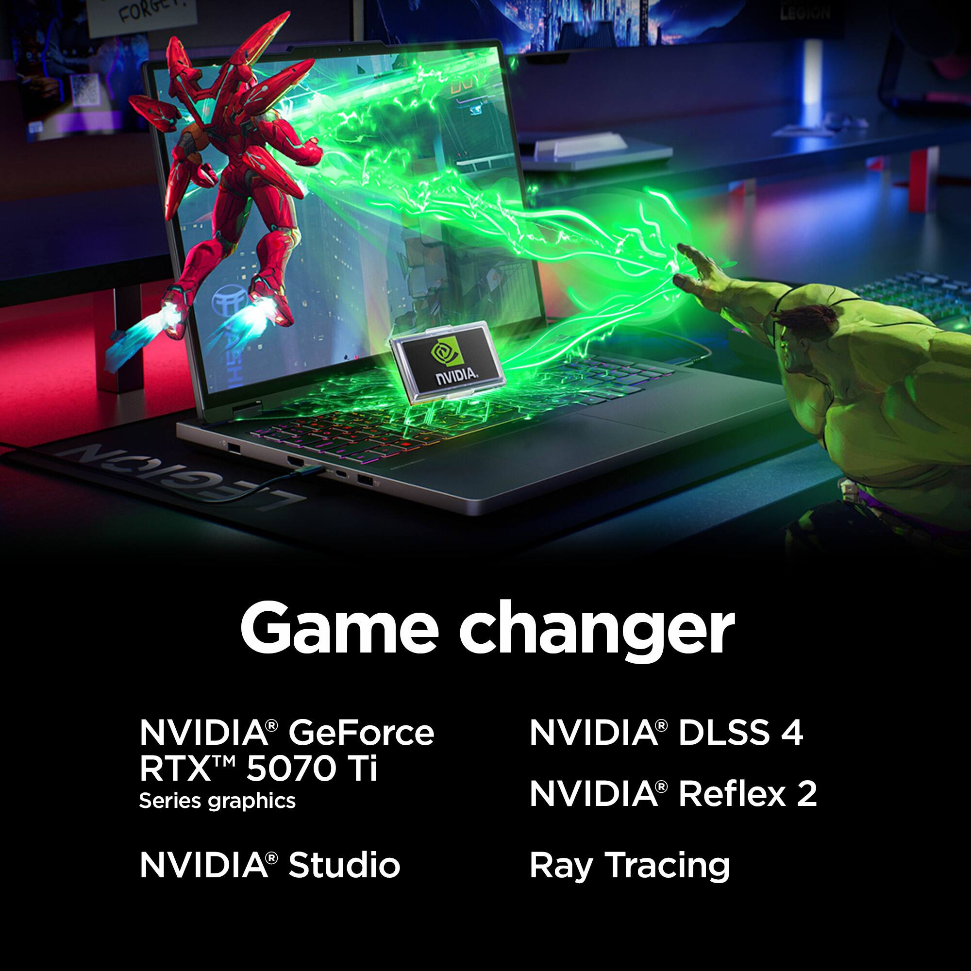 Game changer

NVIDIA® GeForce RTX™ 5070 Ti Series graphics
NVIDIA® Studio

NVIDIA® DLSS 4
NVIDIA® Reflex 2
Ray Tracing