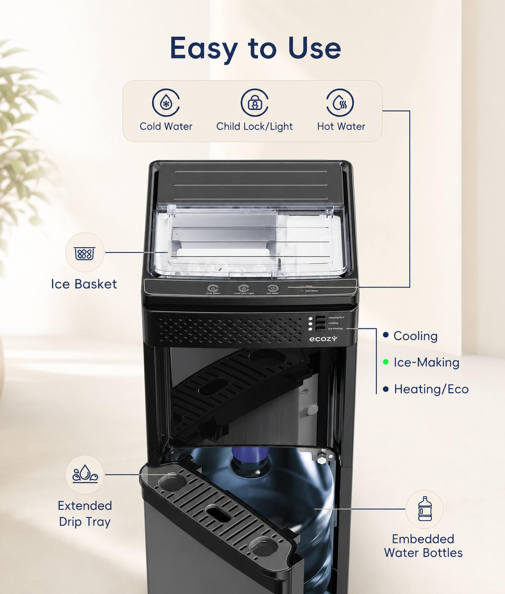 Easy to Use  
Cold Water  
Child Lock/Light  
Hot Water  
Ice Basket  
Extended Drip Tray  
Embedded Water Bottles  
Cooling  
Ice-Making  
Heating/Eco