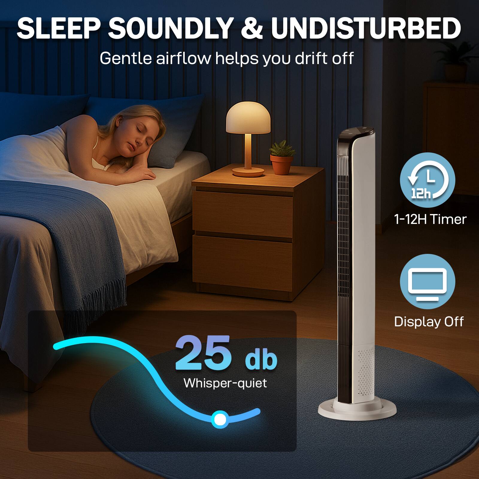 SLEEP SOUNDLY & UNDISTURBED  
Gentle airflow helps you drift off  

1-12H Timer  
25 db Whisper-quiet  
Display Off
