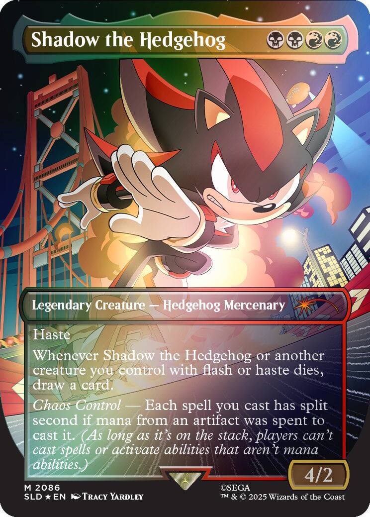 Shadow the Hedgehog  
Legendary Creature - Hedgehog Mercenary  
Haste  
Whenever Shadow the Hedgehog or another creature you control with flash or haste dies, draw a card.  
Chaos Control - Each spell you cast has split second if mana from an artifact was spent to cast it. (As long as it's on the stack, players can't cast spells or activate abilities that aren't mana abilities.)  
4/2  
M 2086  
SEGA  
SLD * EN  
© 2025 Wizards of the Coast  
TM & © 2025 Wizards of the Coast