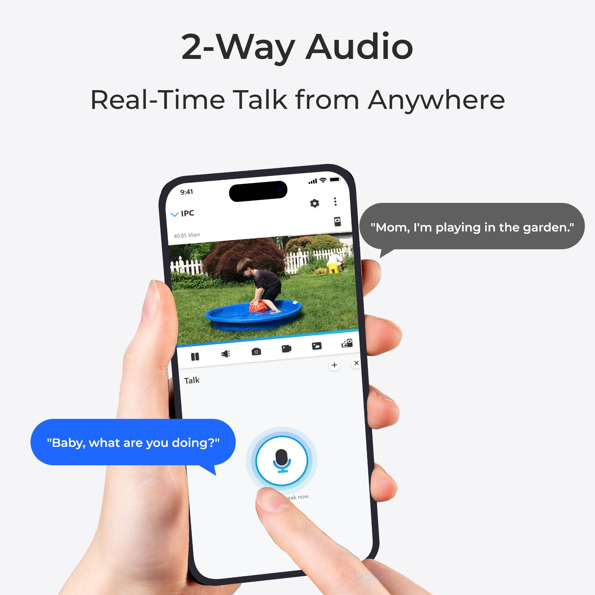 2-Way Audio  
Real-Time Talk from Anywhere

9:41  
IPC 40.85 kbps

"Mom, I'm playing in the garden."

"Baby, what are you doing?"