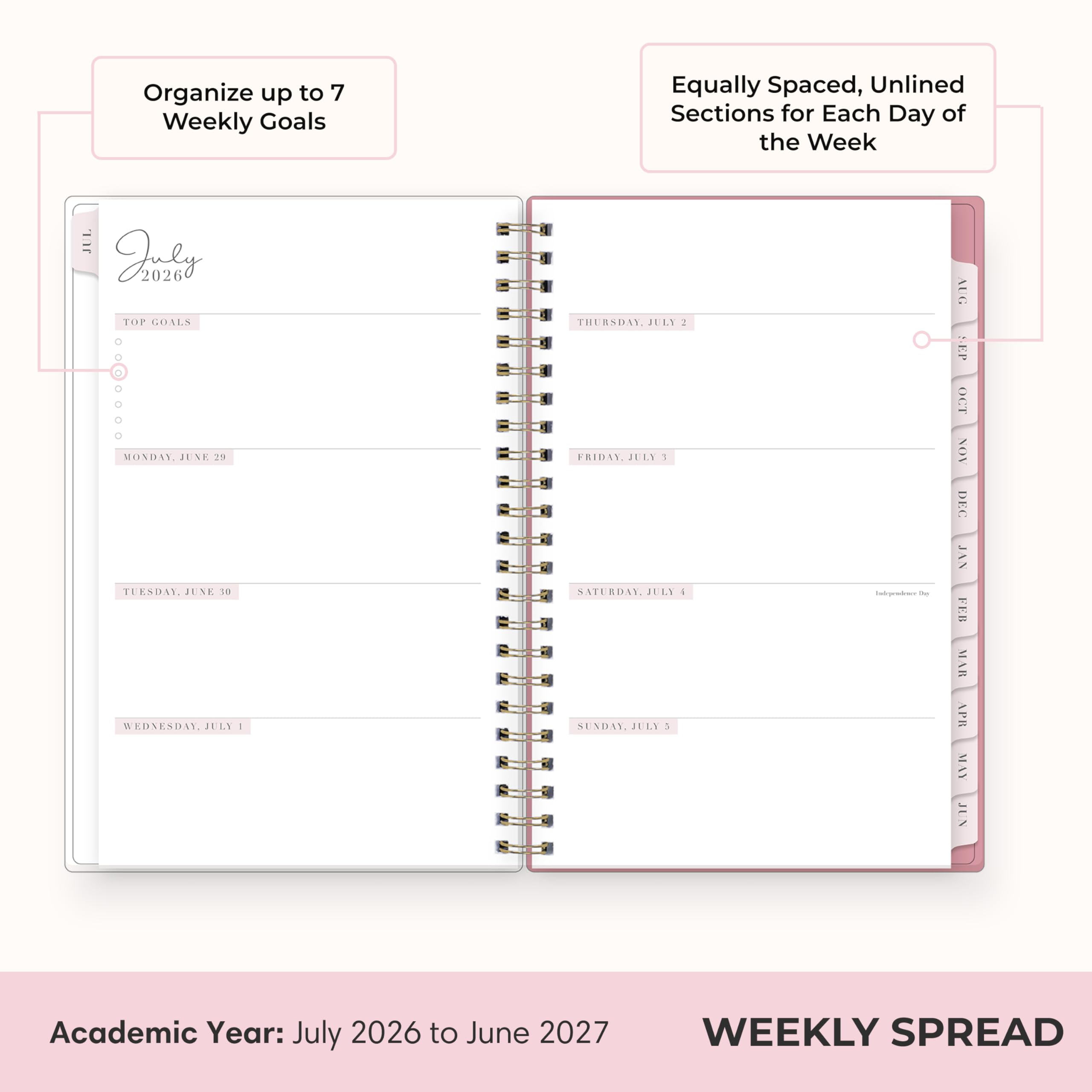 Organize up to 7 Weekly Goals

Equally Spaced, Unlined Sections for Each Day of the Week

TOP GOALS

MONDAY, JUNE 23

TUESDAY, JUNE 30

WEDNESDAY, JULY 1

THURSDAY, JULY 2

FRIDAY, JULY 3

SATURDAY, JULY 4

SUNDAY, JULY 5

Academic Year: July 2026 to June 2027

WEEKLY SPREAD