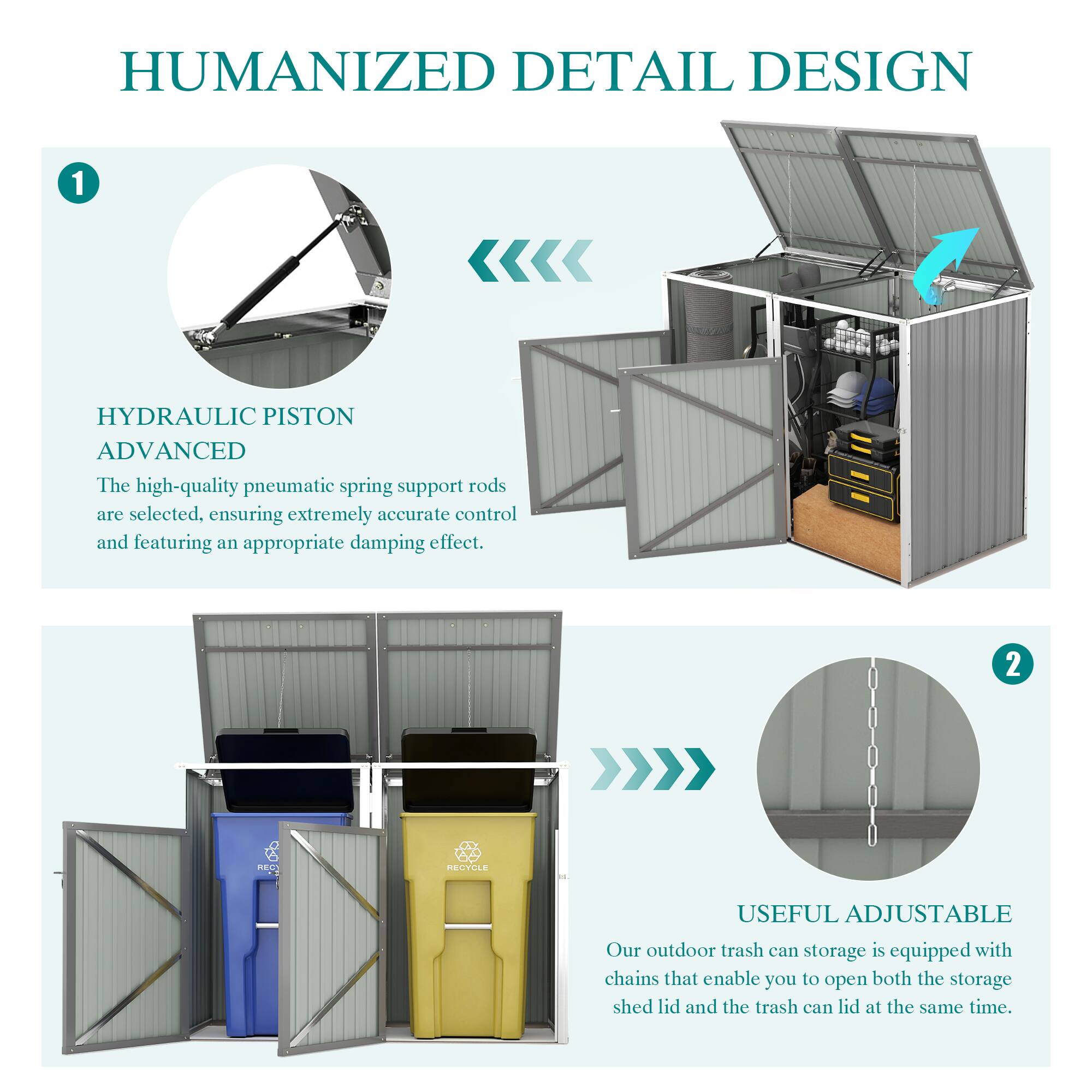 HUMANIZED DETAIL DESIGN

1. HYDRAULIC PISTON ADVANCED
The high-quality pneumatic spring support rods are selected, ensuring extremely accurate control and featuring an appropriate damping effect.

2. USEFUL ADJUSTABLE
Our outdoor trash can storage is equipped with chains that enable you to open both the storage shed lid and the trash can lid at the same time.