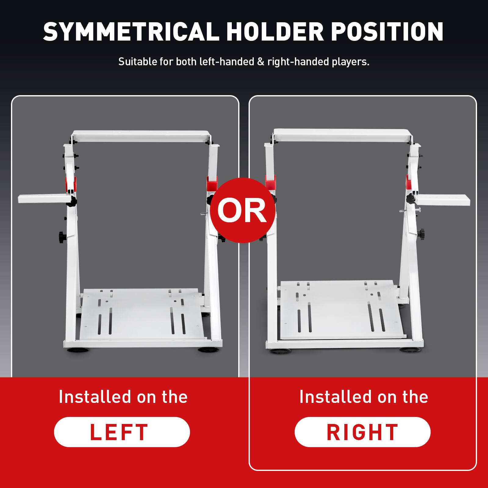 SYMMETRICAL HOLDER POSITION Suitable for both left-handed & right-handed players. OR Installed on the LEFT RIGHT
