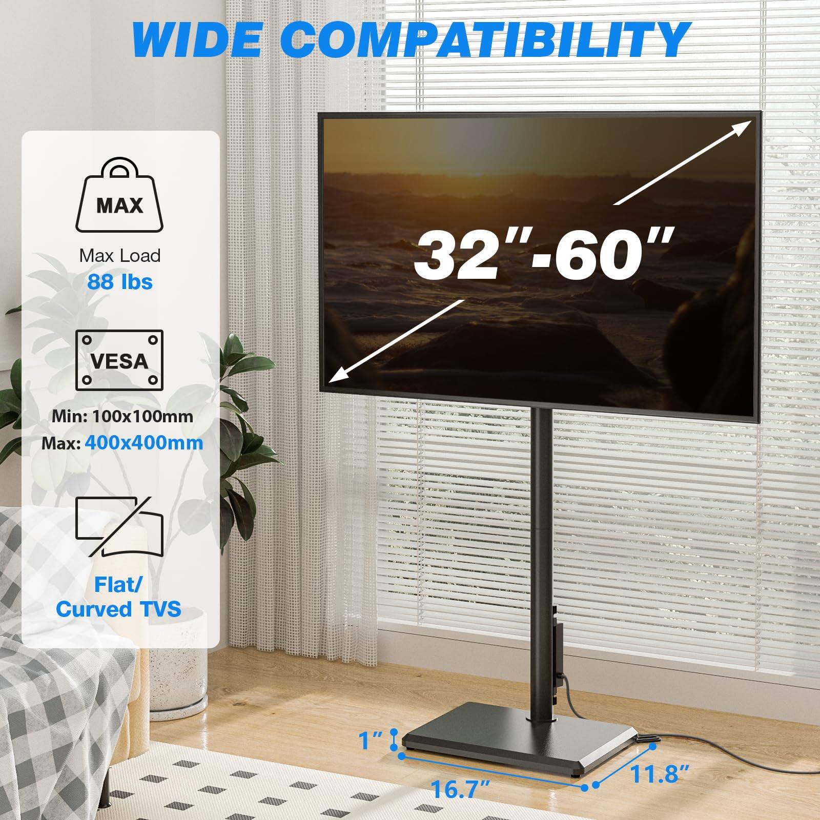 WIDE COMPATIBILITY

Max Load: 88 lbs

VESA
Min: 100x100mm
Max: 400x400mm

Flat/ Curved TVs

32"-60"

1" 16.7" 11.8"