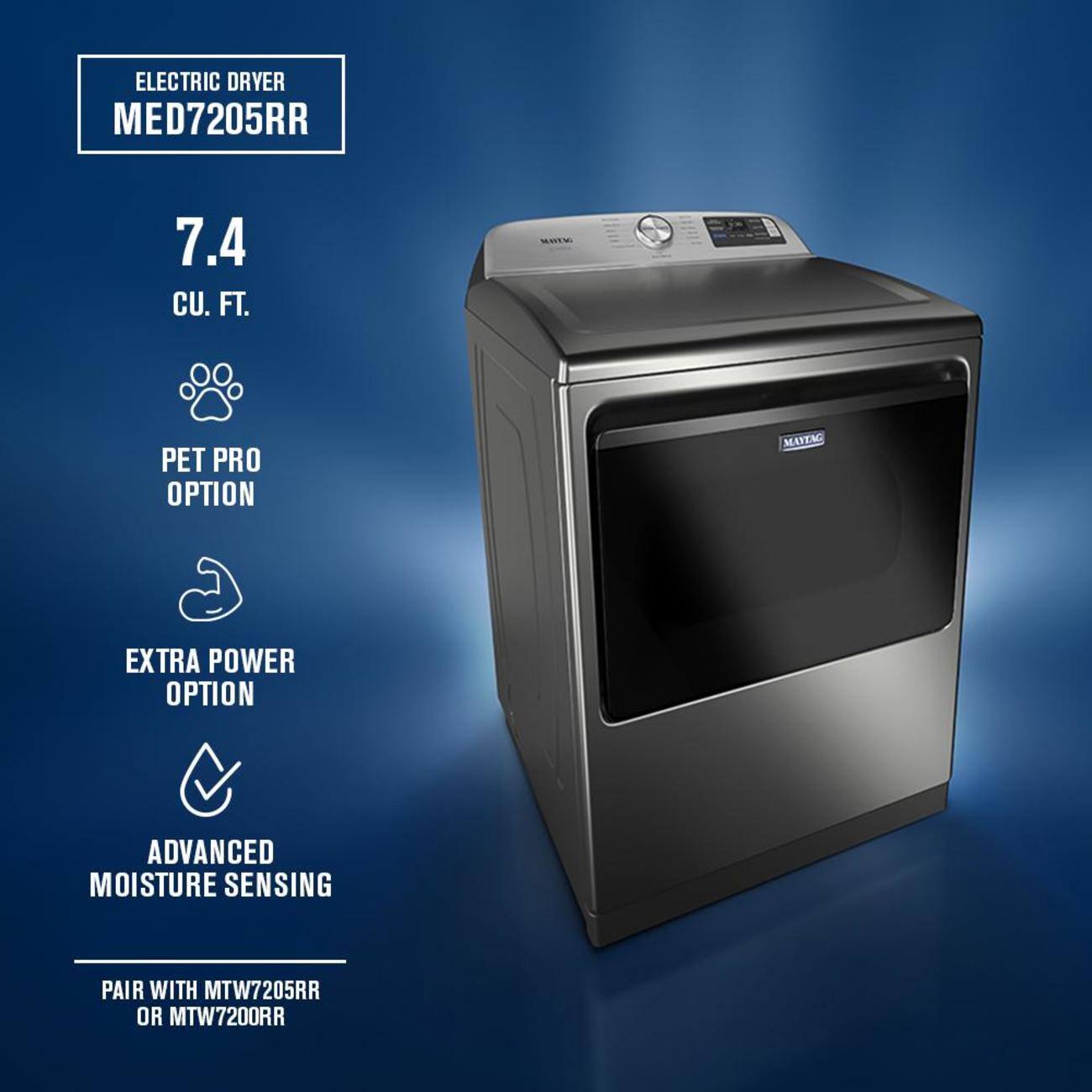ELECTRIC DRYER  
MED7205RR  

7.4 CU. FT.  

PET PRO OPTION  
EXTRA POWER OPTION  
ADVANCED MOISTURE SENSING  

PAIR WITH MTW7205RR OR MTW7200RR