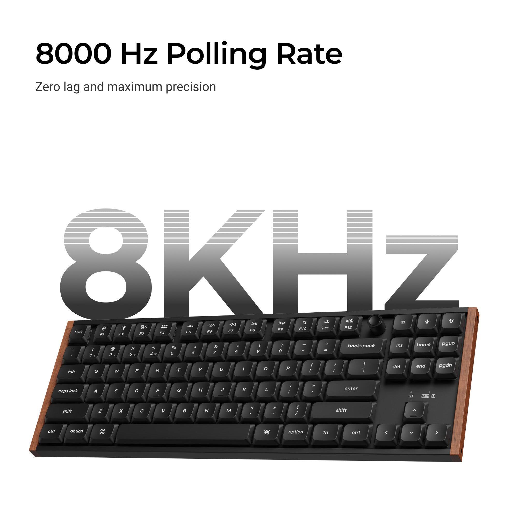 8000 Hz Polling Rate  
Zero lag and maximum precision  

8KHz  

esc F1 F2 F3 F4 F5 F6 F7 F8 F9 F10 F11 F12  
1 2 3 4 5 6 7 8 9 0 - = backspace  
tab Q W E R T Y U I O P [ ] \  
caps lock A S D F G H J K L ; '  
shift Z X C V B N M , . /  
shift  
ctrl option option to ctrl