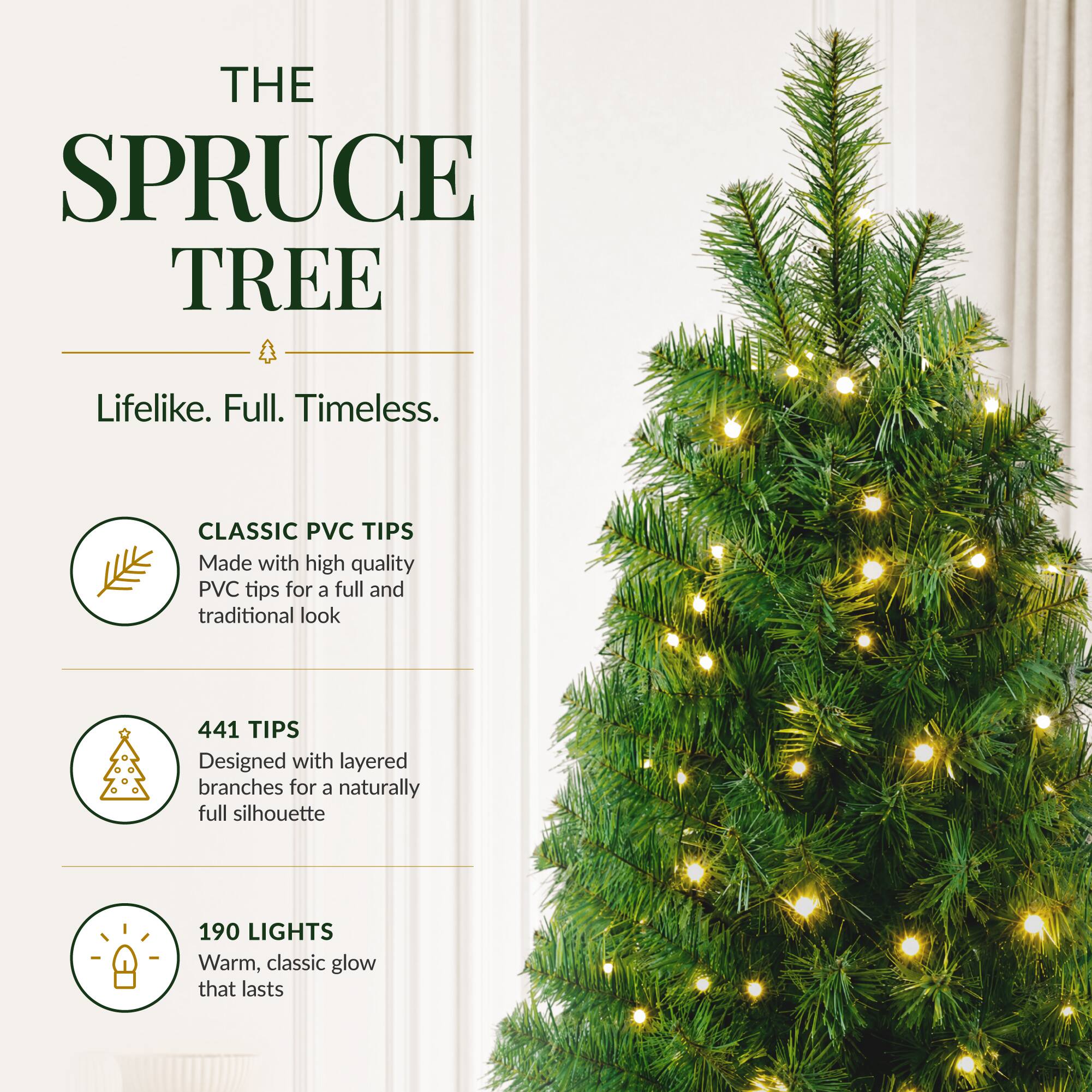 THE SPRUCE TREE  
Lifelike. Full. Timeless.  

CLASSIC PVC TIPS  
Made with high quality PVC tips for a full and traditional look  

441 TIPS  
Designed with layered branches for a naturally full silhouette  

190 LIGHTS  
Warm, classic glow that lasts