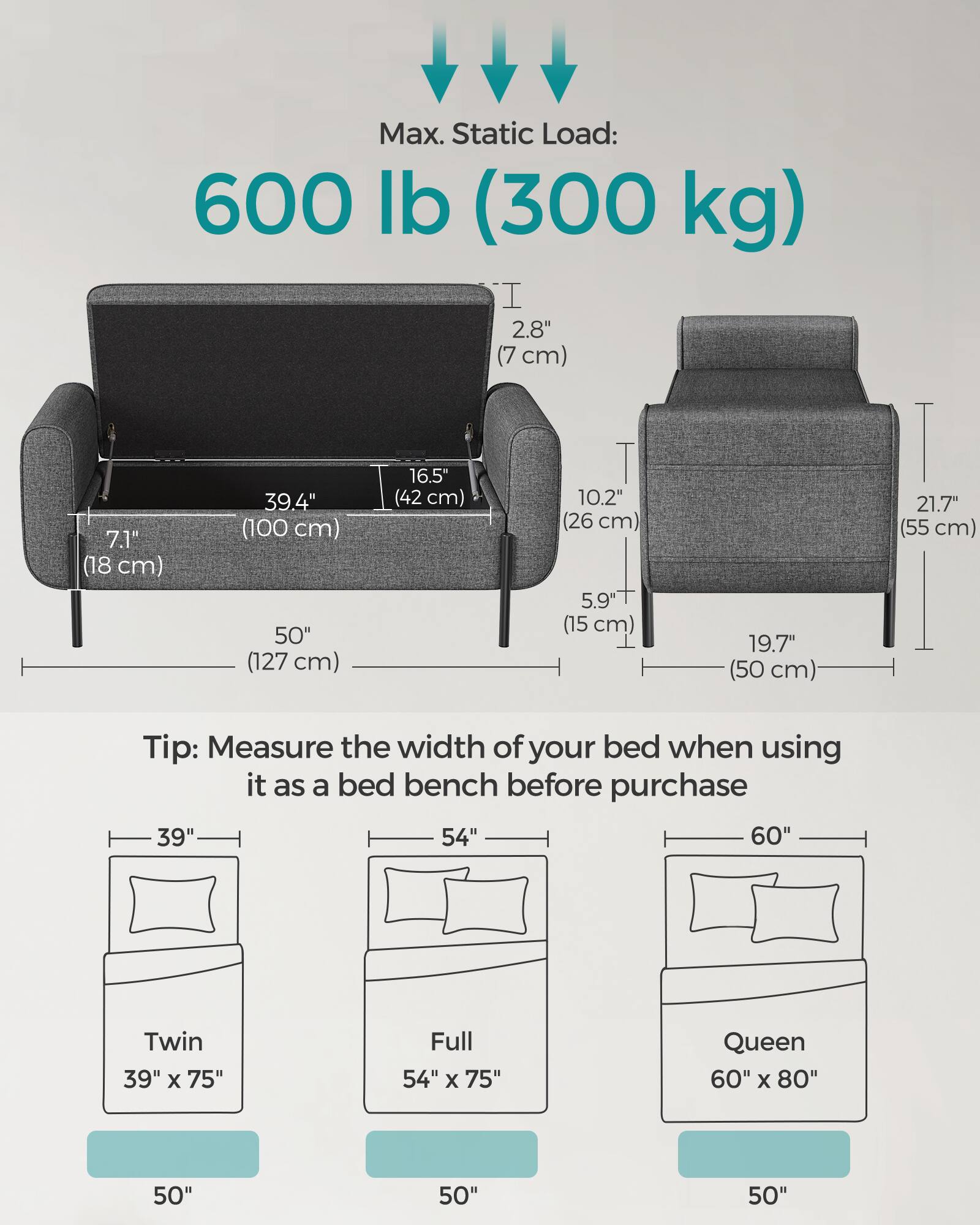 Max. Static Load: 600 lb (300 kg)

2.8" (7 cm)  
7.1" (18 cm)  
39.4" (100 cm)  
50" (127 cm)  
16.5" (42 cm)  
10.2" (26 cm)  
5.9" (15 cm)  
19.7" (50 cm)  
21.7" (55 cm)

Tip: Measure the width of your bed when using it as a bed bench before purchase

Twin: 39" x 75"  
Full: 54" x 75"  
Queen: 60" x 80"  

50"
