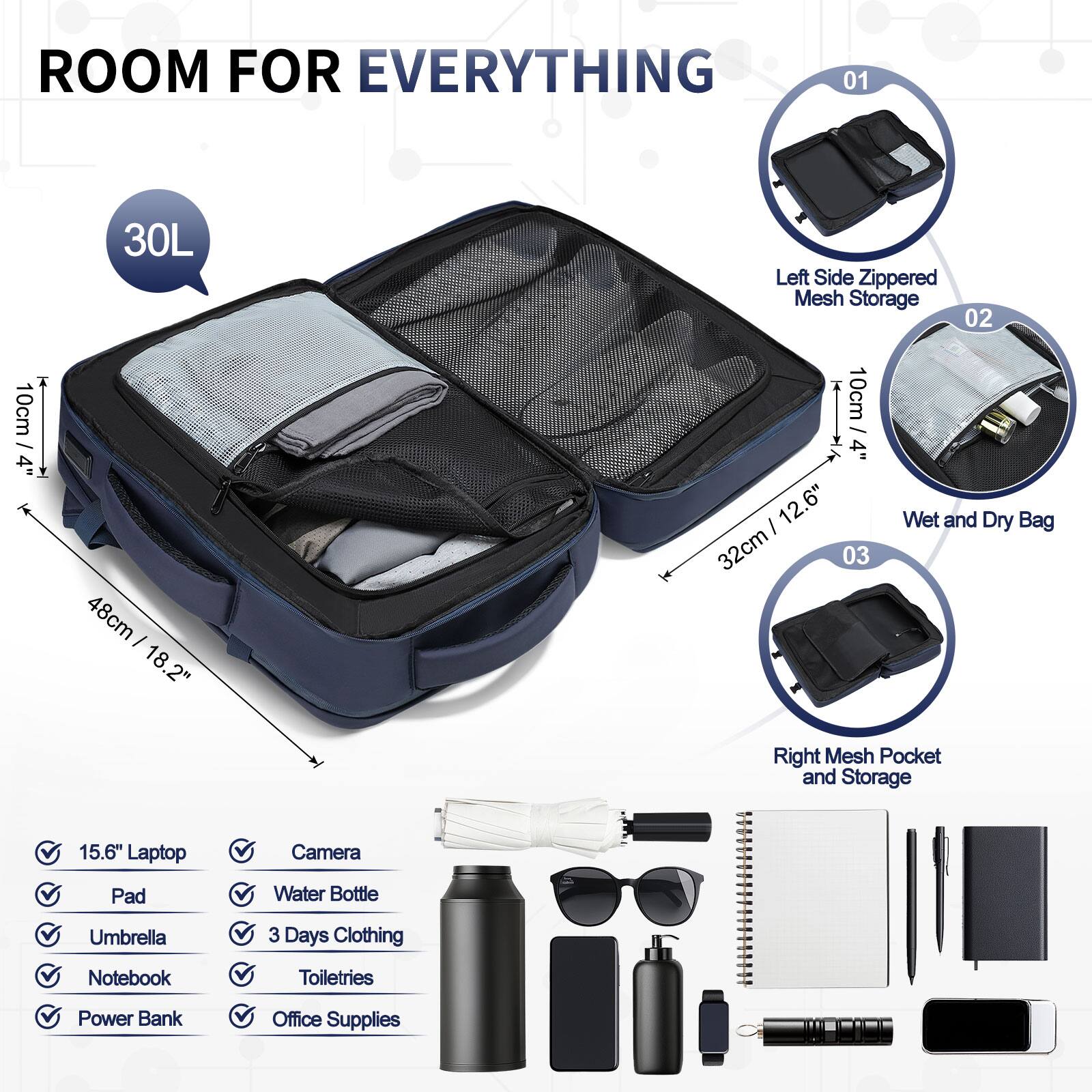 ROOM FOR EVERYTHING

01 30L Left Side Zippered Mesh Storage

02 10cm / 4" 48cm - 18.2" 10cm / 4" 12.6" 32cm

03 Wet and Dry Bag Right Mesh Pocket and Storage

15.6" Laptop Camera Pad Water Bottle Umbrella 3 Days Clothing Notebook Toiletries Power Bank Office Supplies