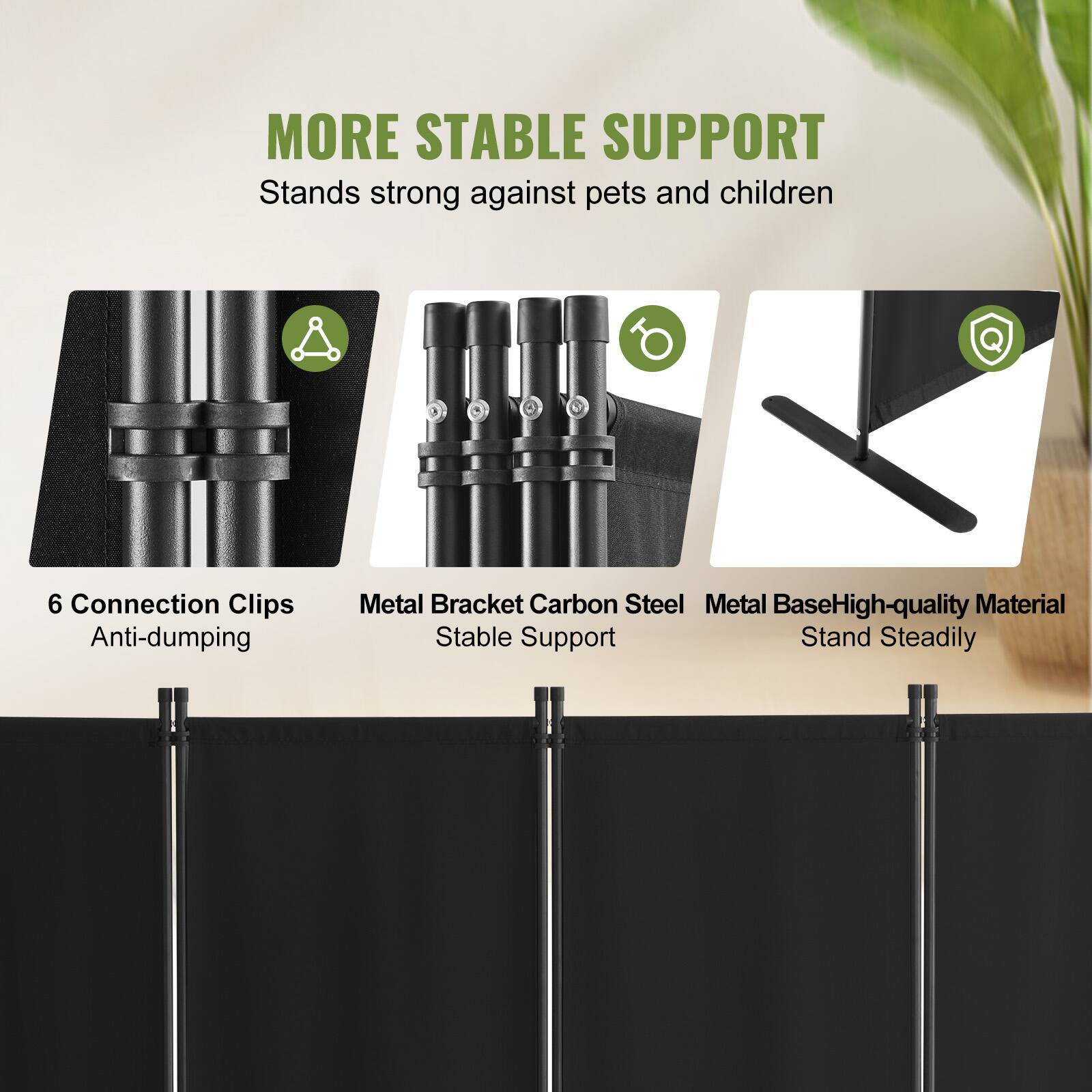 MORE STABLE SUPPORT
Stands strong against pets and children
6 Connection Clips Anti-dumping
Metal Bracket Carbon Steel
Metal Base High-quality Material
Stable Support Stand Steadily